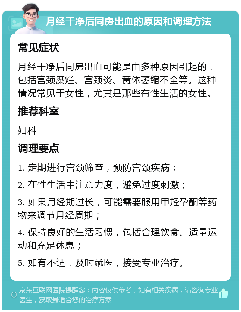 月经干净后同房出血的原因和调理方法 常见症状 月经干净后同房出血可能是由多种原因引起的，包括宫颈糜烂、宫颈炎、黄体萎缩不全等。这种情况常见于女性，尤其是那些有性生活的女性。 推荐科室 妇科 调理要点 1. 定期进行宫颈筛查，预防宫颈疾病； 2. 在性生活中注意力度，避免过度刺激； 3. 如果月经期过长，可能需要服用甲羟孕酮等药物来调节月经周期； 4. 保持良好的生活习惯，包括合理饮食、适量运动和充足休息； 5. 如有不适，及时就医，接受专业治疗。