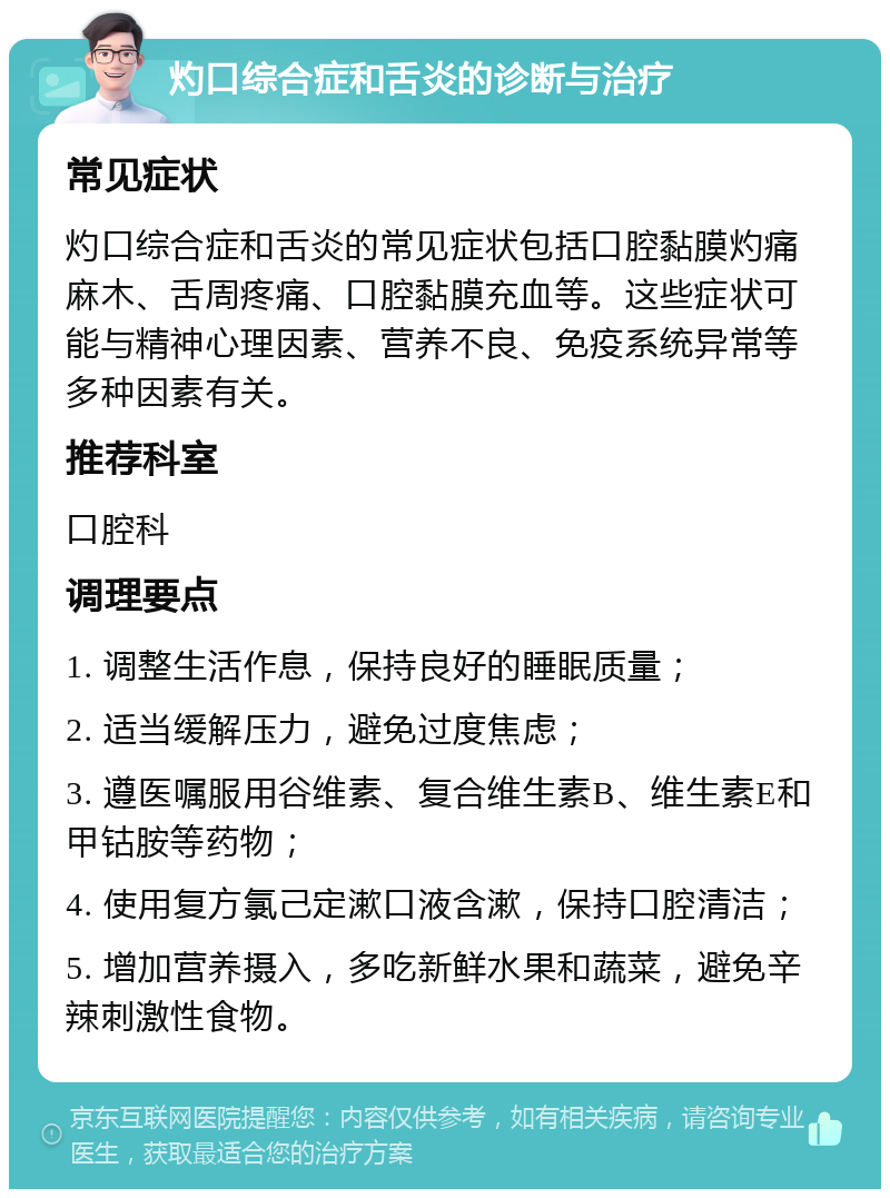 灼口综合症和舌炎的诊断与治疗 常见症状 灼口综合症和舌炎的常见症状包括口腔黏膜灼痛麻木、舌周疼痛、口腔黏膜充血等。这些症状可能与精神心理因素、营养不良、免疫系统异常等多种因素有关。 推荐科室 口腔科 调理要点 1. 调整生活作息，保持良好的睡眠质量； 2. 适当缓解压力，避免过度焦虑； 3. 遵医嘱服用谷维素、复合维生素B、维生素E和甲钴胺等药物； 4. 使用复方氯己定漱口液含漱，保持口腔清洁； 5. 增加营养摄入，多吃新鲜水果和蔬菜，避免辛辣刺激性食物。