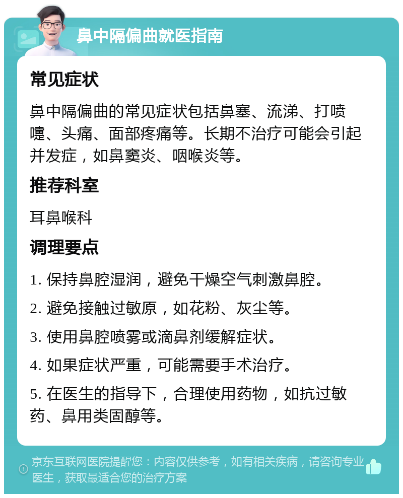 鼻中隔偏曲就医指南 常见症状 鼻中隔偏曲的常见症状包括鼻塞、流涕、打喷嚏、头痛、面部疼痛等。长期不治疗可能会引起并发症，如鼻窦炎、咽喉炎等。 推荐科室 耳鼻喉科 调理要点 1. 保持鼻腔湿润，避免干燥空气刺激鼻腔。 2. 避免接触过敏原，如花粉、灰尘等。 3. 使用鼻腔喷雾或滴鼻剂缓解症状。 4. 如果症状严重，可能需要手术治疗。 5. 在医生的指导下，合理使用药物，如抗过敏药、鼻用类固醇等。