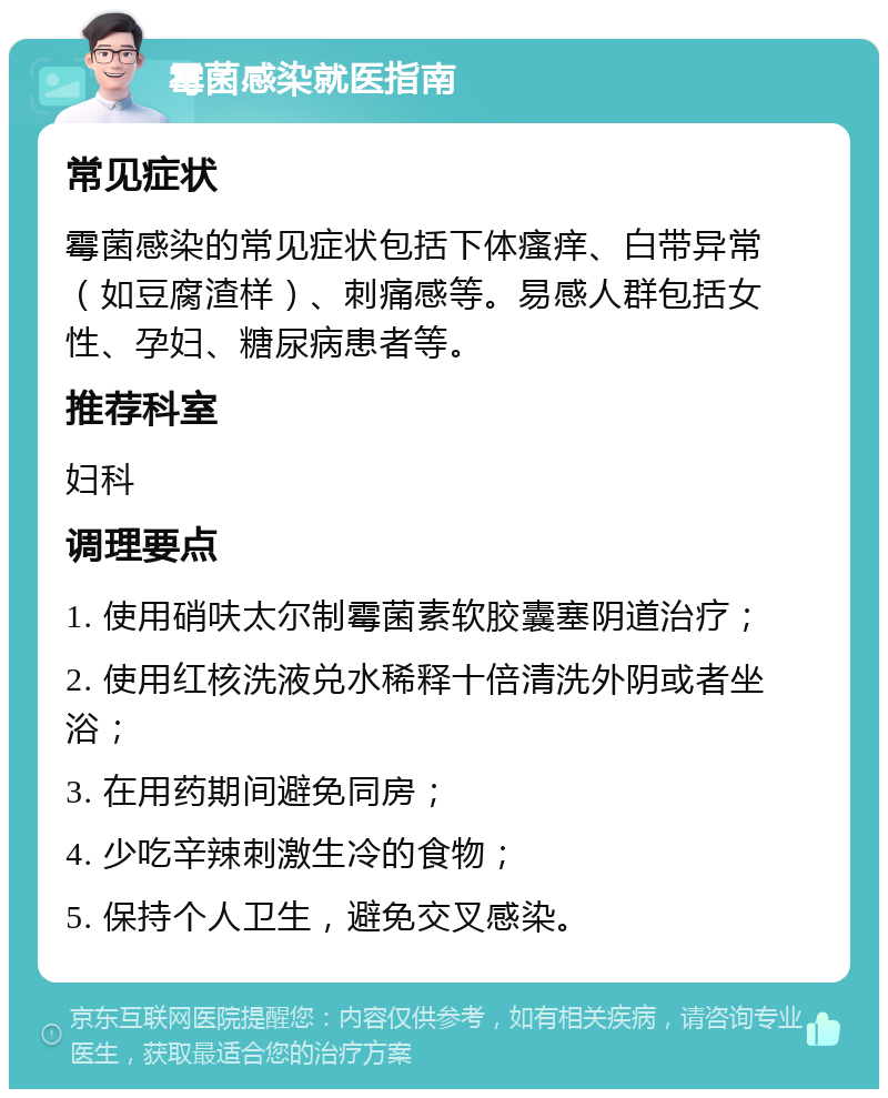 霉菌感染就医指南 常见症状 霉菌感染的常见症状包括下体瘙痒、白带异常（如豆腐渣样）、刺痛感等。易感人群包括女性、孕妇、糖尿病患者等。 推荐科室 妇科 调理要点 1. 使用硝呋太尔制霉菌素软胶囊塞阴道治疗； 2. 使用红核洗液兑水稀释十倍清洗外阴或者坐浴； 3. 在用药期间避免同房； 4. 少吃辛辣刺激生冷的食物； 5. 保持个人卫生，避免交叉感染。