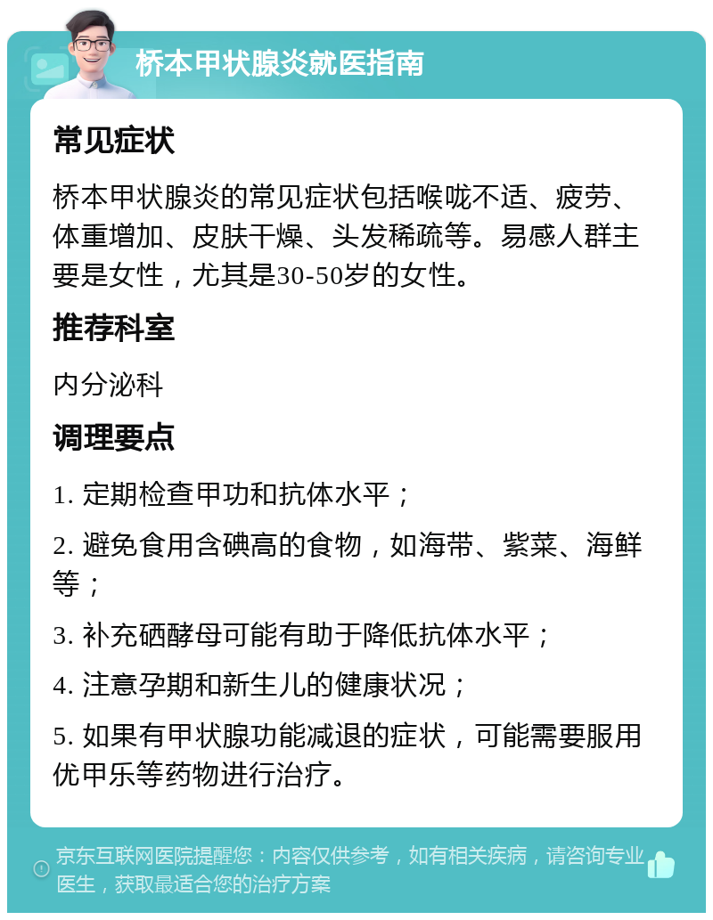 桥本甲状腺炎就医指南 常见症状 桥本甲状腺炎的常见症状包括喉咙不适、疲劳、体重增加、皮肤干燥、头发稀疏等。易感人群主要是女性，尤其是30-50岁的女性。 推荐科室 内分泌科 调理要点 1. 定期检查甲功和抗体水平； 2. 避免食用含碘高的食物，如海带、紫菜、海鲜等； 3. 补充硒酵母可能有助于降低抗体水平； 4. 注意孕期和新生儿的健康状况； 5. 如果有甲状腺功能减退的症状，可能需要服用优甲乐等药物进行治疗。