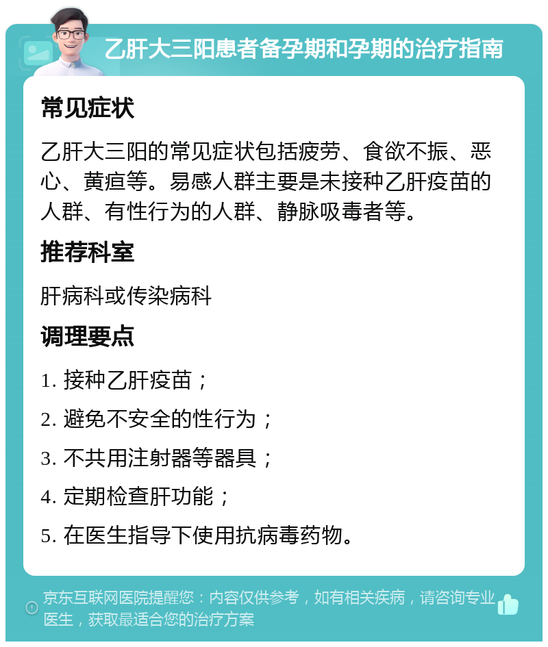 乙肝大三阳患者备孕期和孕期的治疗指南 常见症状 乙肝大三阳的常见症状包括疲劳、食欲不振、恶心、黄疸等。易感人群主要是未接种乙肝疫苗的人群、有性行为的人群、静脉吸毒者等。 推荐科室 肝病科或传染病科 调理要点 1. 接种乙肝疫苗； 2. 避免不安全的性行为； 3. 不共用注射器等器具； 4. 定期检查肝功能； 5. 在医生指导下使用抗病毒药物。