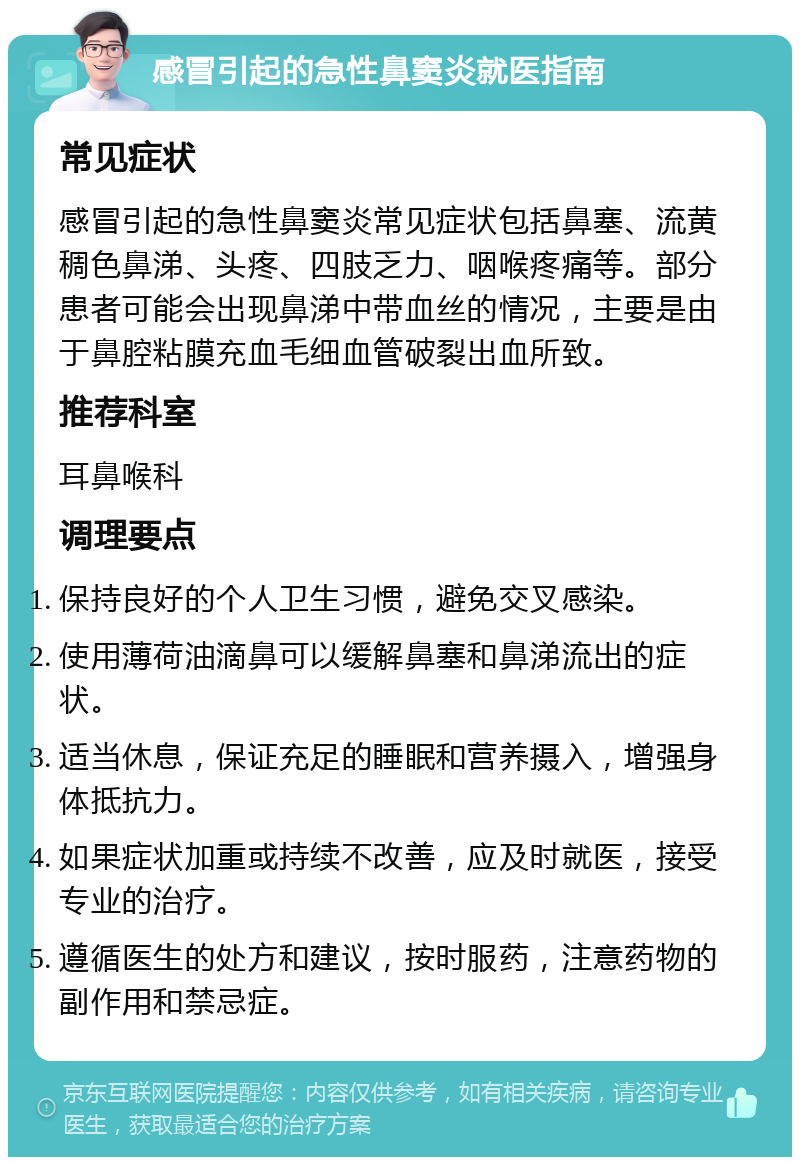 感冒引起的急性鼻窦炎就医指南 常见症状 感冒引起的急性鼻窦炎常见症状包括鼻塞、流黄稠色鼻涕、头疼、四肢乏力、咽喉疼痛等。部分患者可能会出现鼻涕中带血丝的情况，主要是由于鼻腔粘膜充血毛细血管破裂出血所致。 推荐科室 耳鼻喉科 调理要点 保持良好的个人卫生习惯，避免交叉感染。 使用薄荷油滴鼻可以缓解鼻塞和鼻涕流出的症状。 适当休息，保证充足的睡眠和营养摄入，增强身体抵抗力。 如果症状加重或持续不改善，应及时就医，接受专业的治疗。 遵循医生的处方和建议，按时服药，注意药物的副作用和禁忌症。