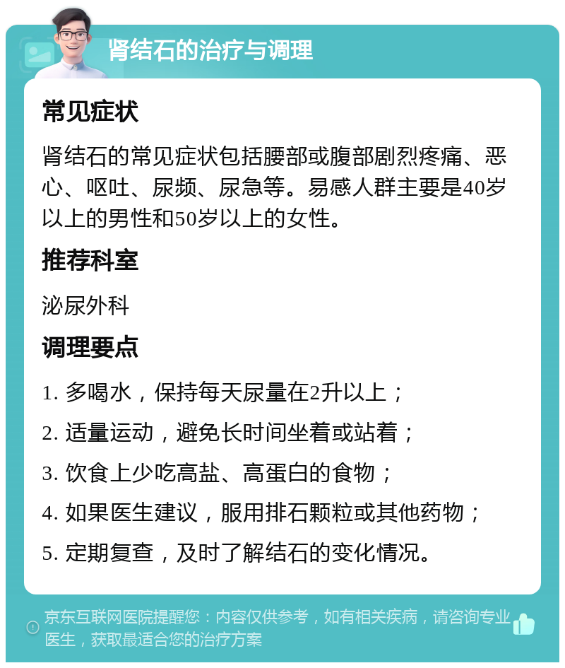 肾结石的治疗与调理 常见症状 肾结石的常见症状包括腰部或腹部剧烈疼痛、恶心、呕吐、尿频、尿急等。易感人群主要是40岁以上的男性和50岁以上的女性。 推荐科室 泌尿外科 调理要点 1. 多喝水，保持每天尿量在2升以上； 2. 适量运动，避免长时间坐着或站着； 3. 饮食上少吃高盐、高蛋白的食物； 4. 如果医生建议，服用排石颗粒或其他药物； 5. 定期复查，及时了解结石的变化情况。