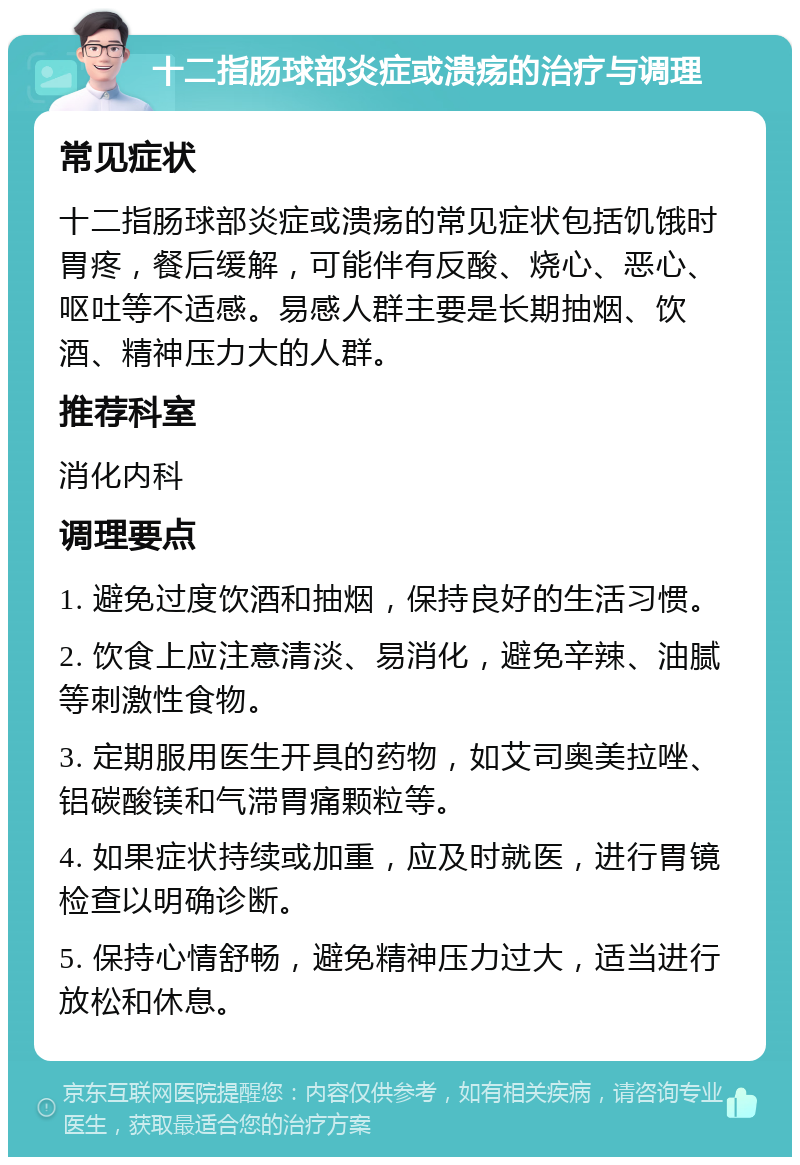 十二指肠球部炎症或溃疡的治疗与调理 常见症状 十二指肠球部炎症或溃疡的常见症状包括饥饿时胃疼，餐后缓解，可能伴有反酸、烧心、恶心、呕吐等不适感。易感人群主要是长期抽烟、饮酒、精神压力大的人群。 推荐科室 消化内科 调理要点 1. 避免过度饮酒和抽烟，保持良好的生活习惯。 2. 饮食上应注意清淡、易消化，避免辛辣、油腻等刺激性食物。 3. 定期服用医生开具的药物，如艾司奥美拉唑、铝碳酸镁和气滞胃痛颗粒等。 4. 如果症状持续或加重，应及时就医，进行胃镜检查以明确诊断。 5. 保持心情舒畅，避免精神压力过大，适当进行放松和休息。