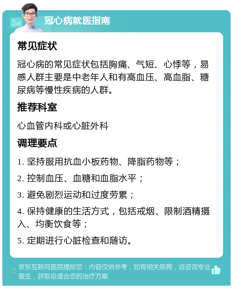 冠心病就医指南 常见症状 冠心病的常见症状包括胸痛、气短、心悸等，易感人群主要是中老年人和有高血压、高血脂、糖尿病等慢性疾病的人群。 推荐科室 心血管内科或心脏外科 调理要点 1. 坚持服用抗血小板药物、降脂药物等； 2. 控制血压、血糖和血脂水平； 3. 避免剧烈运动和过度劳累； 4. 保持健康的生活方式，包括戒烟、限制酒精摄入、均衡饮食等； 5. 定期进行心脏检查和随访。