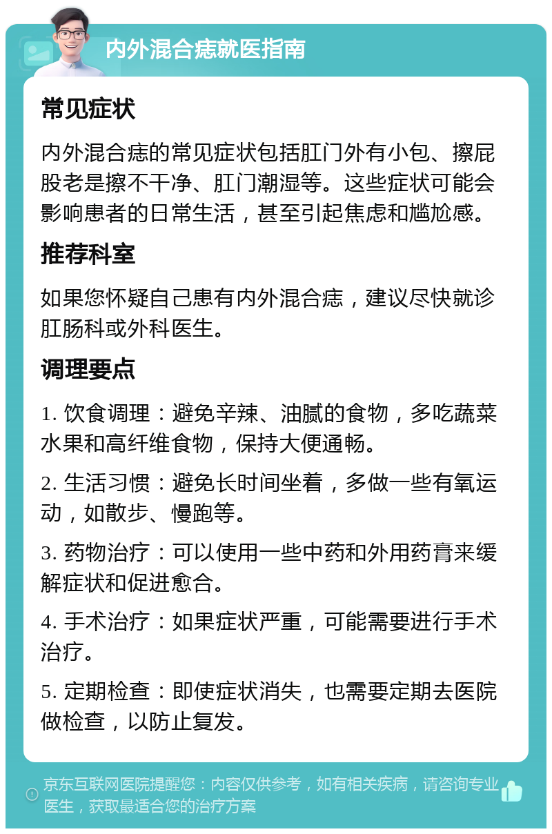 内外混合痣就医指南 常见症状 内外混合痣的常见症状包括肛门外有小包、擦屁股老是擦不干净、肛门潮湿等。这些症状可能会影响患者的日常生活，甚至引起焦虑和尴尬感。 推荐科室 如果您怀疑自己患有内外混合痣，建议尽快就诊肛肠科或外科医生。 调理要点 1. 饮食调理：避免辛辣、油腻的食物，多吃蔬菜水果和高纤维食物，保持大便通畅。 2. 生活习惯：避免长时间坐着，多做一些有氧运动，如散步、慢跑等。 3. 药物治疗：可以使用一些中药和外用药膏来缓解症状和促进愈合。 4. 手术治疗：如果症状严重，可能需要进行手术治疗。 5. 定期检查：即使症状消失，也需要定期去医院做检查，以防止复发。