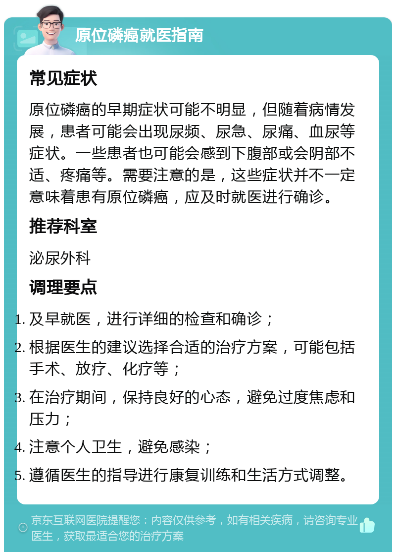 原位磷癌就医指南 常见症状 原位磷癌的早期症状可能不明显，但随着病情发展，患者可能会出现尿频、尿急、尿痛、血尿等症状。一些患者也可能会感到下腹部或会阴部不适、疼痛等。需要注意的是，这些症状并不一定意味着患有原位磷癌，应及时就医进行确诊。 推荐科室 泌尿外科 调理要点 及早就医，进行详细的检查和确诊； 根据医生的建议选择合适的治疗方案，可能包括手术、放疗、化疗等； 在治疗期间，保持良好的心态，避免过度焦虑和压力； 注意个人卫生，避免感染； 遵循医生的指导进行康复训练和生活方式调整。