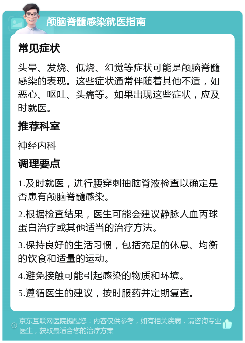 颅脑脊髓感染就医指南 常见症状 头晕、发烧、低烧、幻觉等症状可能是颅脑脊髓感染的表现。这些症状通常伴随着其他不适，如恶心、呕吐、头痛等。如果出现这些症状，应及时就医。 推荐科室 神经内科 调理要点 1.及时就医，进行腰穿刺抽脑脊液检查以确定是否患有颅脑脊髓感染。 2.根据检查结果，医生可能会建议静脉人血丙球蛋白治疗或其他适当的治疗方法。 3.保持良好的生活习惯，包括充足的休息、均衡的饮食和适量的运动。 4.避免接触可能引起感染的物质和环境。 5.遵循医生的建议，按时服药并定期复查。