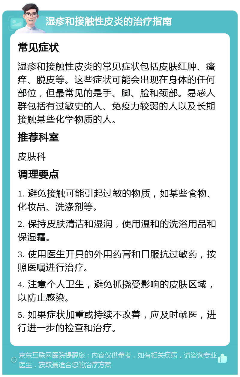 湿疹和接触性皮炎的治疗指南 常见症状 湿疹和接触性皮炎的常见症状包括皮肤红肿、瘙痒、脱皮等。这些症状可能会出现在身体的任何部位，但最常见的是手、脚、脸和颈部。易感人群包括有过敏史的人、免疫力较弱的人以及长期接触某些化学物质的人。 推荐科室 皮肤科 调理要点 1. 避免接触可能引起过敏的物质，如某些食物、化妆品、洗涤剂等。 2. 保持皮肤清洁和湿润，使用温和的洗浴用品和保湿霜。 3. 使用医生开具的外用药膏和口服抗过敏药，按照医嘱进行治疗。 4. 注意个人卫生，避免抓挠受影响的皮肤区域，以防止感染。 5. 如果症状加重或持续不改善，应及时就医，进行进一步的检查和治疗。