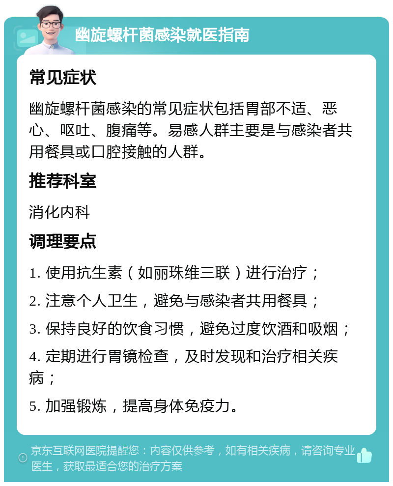 幽旋螺杆菌感染就医指南 常见症状 幽旋螺杆菌感染的常见症状包括胃部不适、恶心、呕吐、腹痛等。易感人群主要是与感染者共用餐具或口腔接触的人群。 推荐科室 消化内科 调理要点 1. 使用抗生素（如丽珠维三联）进行治疗； 2. 注意个人卫生，避免与感染者共用餐具； 3. 保持良好的饮食习惯，避免过度饮酒和吸烟； 4. 定期进行胃镜检查，及时发现和治疗相关疾病； 5. 加强锻炼，提高身体免疫力。