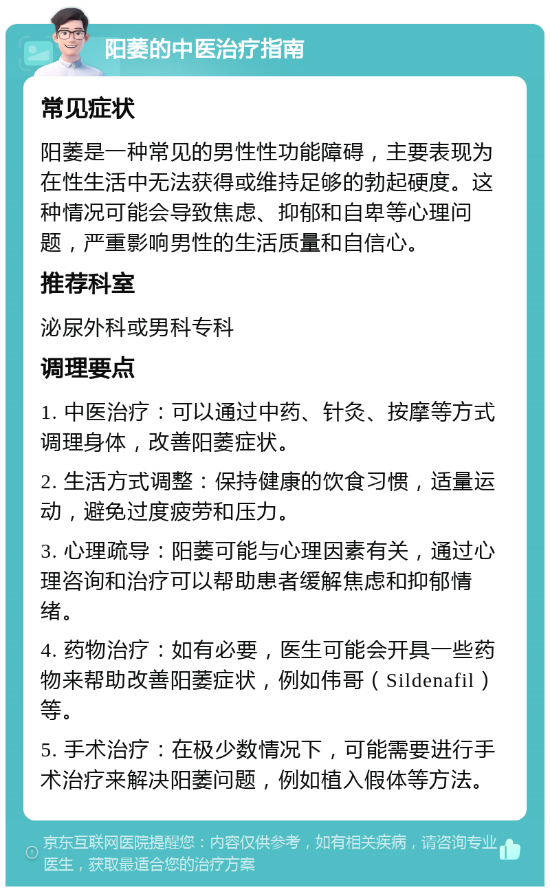 阳萎的中医治疗指南 常见症状 阳萎是一种常见的男性性功能障碍，主要表现为在性生活中无法获得或维持足够的勃起硬度。这种情况可能会导致焦虑、抑郁和自卑等心理问题，严重影响男性的生活质量和自信心。 推荐科室 泌尿外科或男科专科 调理要点 1. 中医治疗：可以通过中药、针灸、按摩等方式调理身体，改善阳萎症状。 2. 生活方式调整：保持健康的饮食习惯，适量运动，避免过度疲劳和压力。 3. 心理疏导：阳萎可能与心理因素有关，通过心理咨询和治疗可以帮助患者缓解焦虑和抑郁情绪。 4. 药物治疗：如有必要，医生可能会开具一些药物来帮助改善阳萎症状，例如伟哥（Sildenafil）等。 5. 手术治疗：在极少数情况下，可能需要进行手术治疗来解决阳萎问题，例如植入假体等方法。