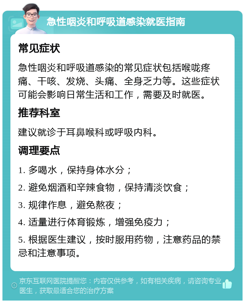 急性咽炎和呼吸道感染就医指南 常见症状 急性咽炎和呼吸道感染的常见症状包括喉咙疼痛、干咳、发烧、头痛、全身乏力等。这些症状可能会影响日常生活和工作，需要及时就医。 推荐科室 建议就诊于耳鼻喉科或呼吸内科。 调理要点 1. 多喝水，保持身体水分； 2. 避免烟酒和辛辣食物，保持清淡饮食； 3. 规律作息，避免熬夜； 4. 适量进行体育锻炼，增强免疫力； 5. 根据医生建议，按时服用药物，注意药品的禁忌和注意事项。