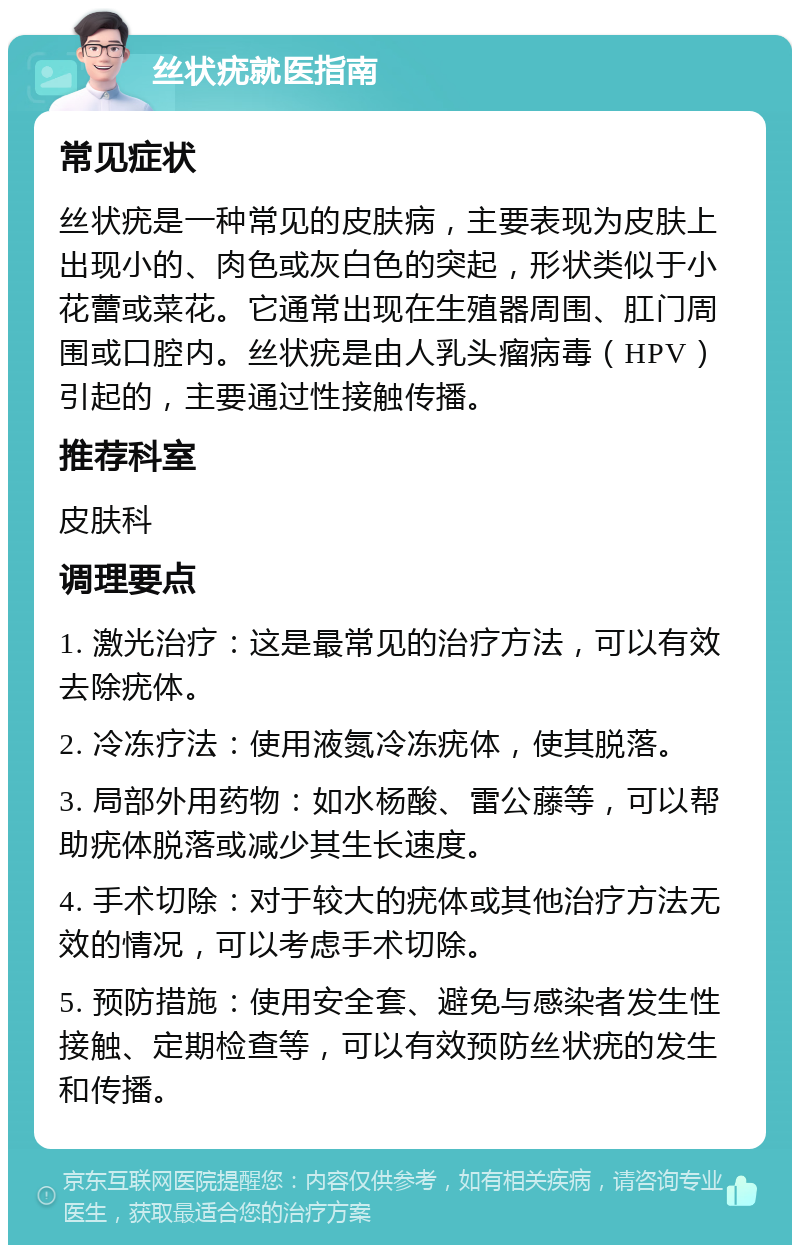 丝状疣就医指南 常见症状 丝状疣是一种常见的皮肤病，主要表现为皮肤上出现小的、肉色或灰白色的突起，形状类似于小花蕾或菜花。它通常出现在生殖器周围、肛门周围或口腔内。丝状疣是由人乳头瘤病毒（HPV）引起的，主要通过性接触传播。 推荐科室 皮肤科 调理要点 1. 激光治疗：这是最常见的治疗方法，可以有效去除疣体。 2. 冷冻疗法：使用液氮冷冻疣体，使其脱落。 3. 局部外用药物：如水杨酸、雷公藤等，可以帮助疣体脱落或减少其生长速度。 4. 手术切除：对于较大的疣体或其他治疗方法无效的情况，可以考虑手术切除。 5. 预防措施：使用安全套、避免与感染者发生性接触、定期检查等，可以有效预防丝状疣的发生和传播。