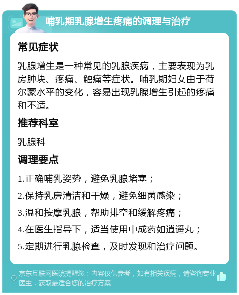 哺乳期乳腺增生疼痛的调理与治疗 常见症状 乳腺增生是一种常见的乳腺疾病，主要表现为乳房肿块、疼痛、触痛等症状。哺乳期妇女由于荷尔蒙水平的变化，容易出现乳腺增生引起的疼痛和不适。 推荐科室 乳腺科 调理要点 1.正确哺乳姿势，避免乳腺堵塞； 2.保持乳房清洁和干燥，避免细菌感染； 3.温和按摩乳腺，帮助排空和缓解疼痛； 4.在医生指导下，适当使用中成药如逍遥丸； 5.定期进行乳腺检查，及时发现和治疗问题。