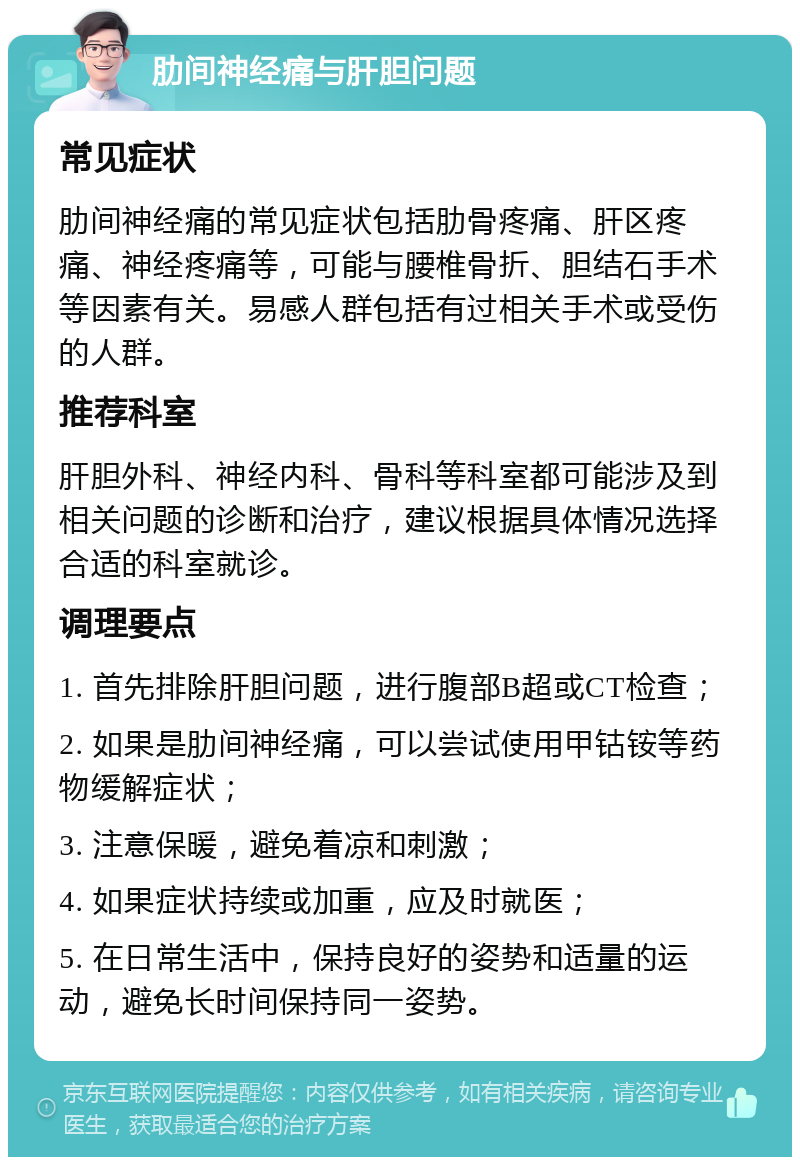 肋间神经痛与肝胆问题 常见症状 肋间神经痛的常见症状包括肋骨疼痛、肝区疼痛、神经疼痛等，可能与腰椎骨折、胆结石手术等因素有关。易感人群包括有过相关手术或受伤的人群。 推荐科室 肝胆外科、神经内科、骨科等科室都可能涉及到相关问题的诊断和治疗，建议根据具体情况选择合适的科室就诊。 调理要点 1. 首先排除肝胆问题，进行腹部B超或CT检查； 2. 如果是肋间神经痛，可以尝试使用甲钴铵等药物缓解症状； 3. 注意保暖，避免着凉和刺激； 4. 如果症状持续或加重，应及时就医； 5. 在日常生活中，保持良好的姿势和适量的运动，避免长时间保持同一姿势。