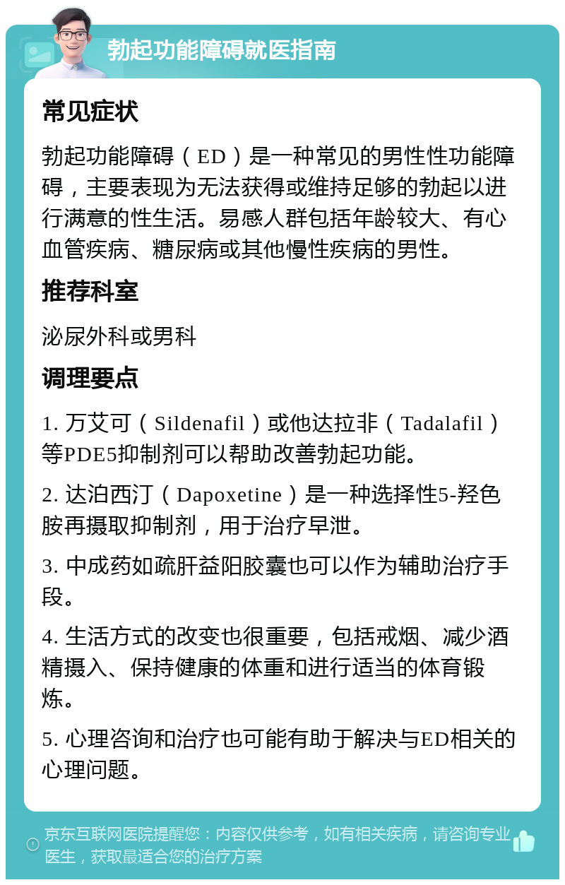 勃起功能障碍就医指南 常见症状 勃起功能障碍（ED）是一种常见的男性性功能障碍，主要表现为无法获得或维持足够的勃起以进行满意的性生活。易感人群包括年龄较大、有心血管疾病、糖尿病或其他慢性疾病的男性。 推荐科室 泌尿外科或男科 调理要点 1. 万艾可（Sildenafil）或他达拉非（Tadalafil）等PDE5抑制剂可以帮助改善勃起功能。 2. 达泊西汀（Dapoxetine）是一种选择性5-羟色胺再摄取抑制剂，用于治疗早泄。 3. 中成药如疏肝益阳胶囊也可以作为辅助治疗手段。 4. 生活方式的改变也很重要，包括戒烟、减少酒精摄入、保持健康的体重和进行适当的体育锻炼。 5. 心理咨询和治疗也可能有助于解决与ED相关的心理问题。