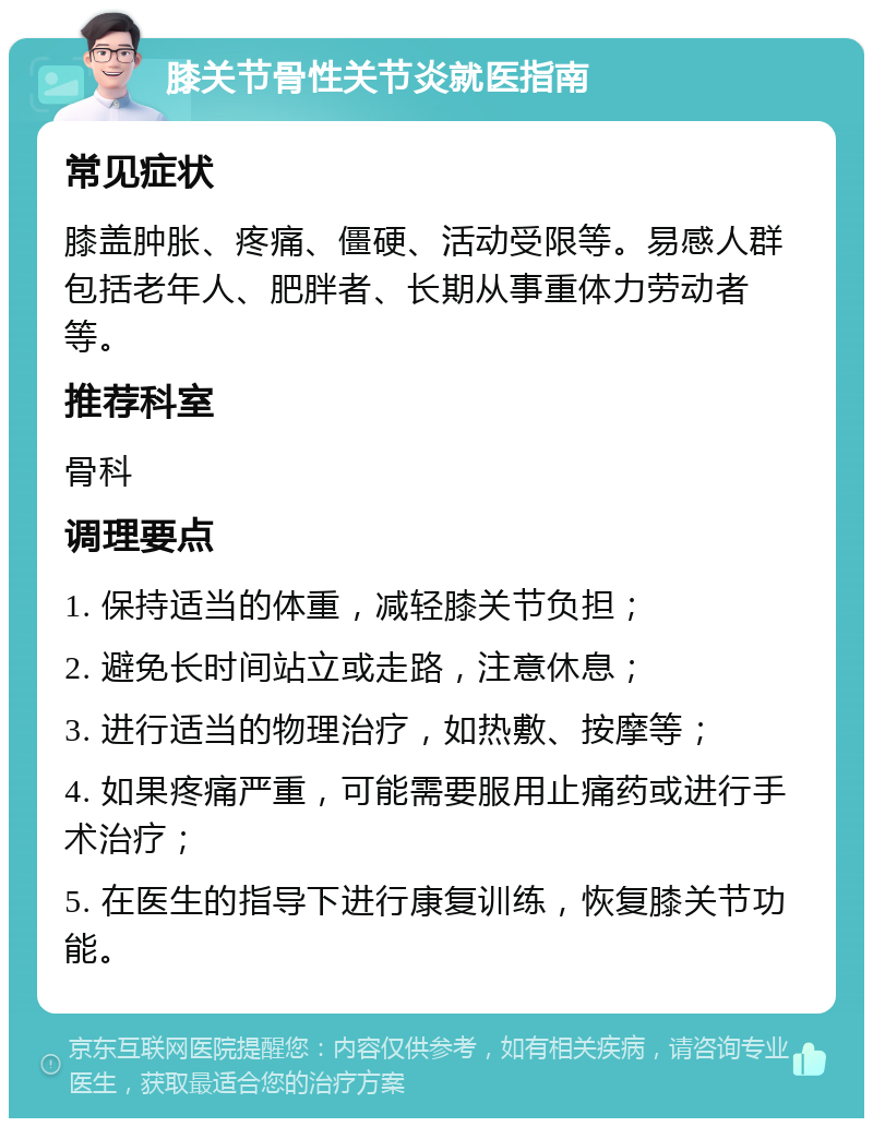 膝关节骨性关节炎就医指南 常见症状 膝盖肿胀、疼痛、僵硬、活动受限等。易感人群包括老年人、肥胖者、长期从事重体力劳动者等。 推荐科室 骨科 调理要点 1. 保持适当的体重，减轻膝关节负担； 2. 避免长时间站立或走路，注意休息； 3. 进行适当的物理治疗，如热敷、按摩等； 4. 如果疼痛严重，可能需要服用止痛药或进行手术治疗； 5. 在医生的指导下进行康复训练，恢复膝关节功能。