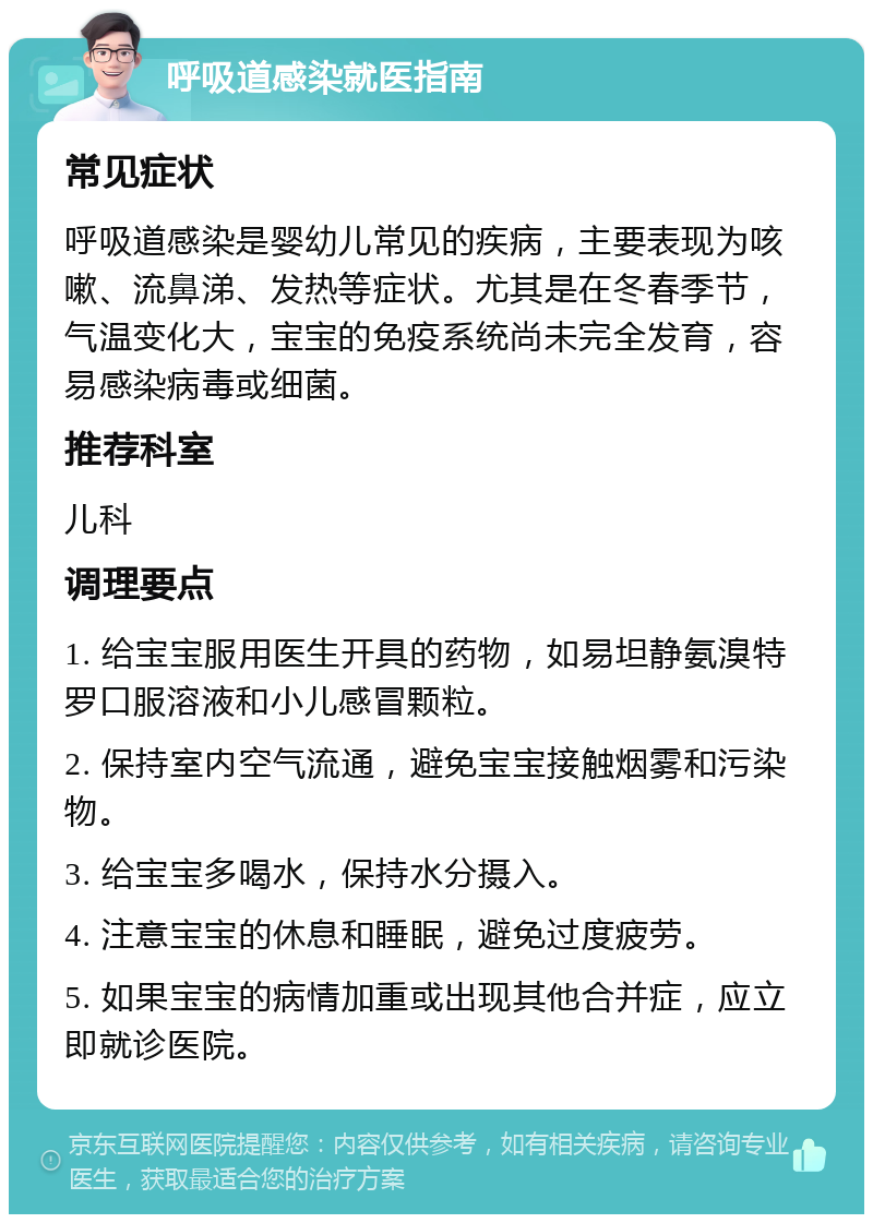 呼吸道感染就医指南 常见症状 呼吸道感染是婴幼儿常见的疾病，主要表现为咳嗽、流鼻涕、发热等症状。尤其是在冬春季节，气温变化大，宝宝的免疫系统尚未完全发育，容易感染病毒或细菌。 推荐科室 儿科 调理要点 1. 给宝宝服用医生开具的药物，如易坦静氨溴特罗口服溶液和小儿感冒颗粒。 2. 保持室内空气流通，避免宝宝接触烟雾和污染物。 3. 给宝宝多喝水，保持水分摄入。 4. 注意宝宝的休息和睡眠，避免过度疲劳。 5. 如果宝宝的病情加重或出现其他合并症，应立即就诊医院。