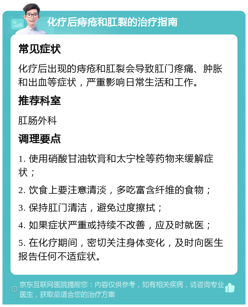 化疗后痔疮和肛裂的治疗指南 常见症状 化疗后出现的痔疮和肛裂会导致肛门疼痛、肿胀和出血等症状，严重影响日常生活和工作。 推荐科室 肛肠外科 调理要点 1. 使用硝酸甘油软膏和太宁栓等药物来缓解症状； 2. 饮食上要注意清淡，多吃富含纤维的食物； 3. 保持肛门清洁，避免过度擦拭； 4. 如果症状严重或持续不改善，应及时就医； 5. 在化疗期间，密切关注身体变化，及时向医生报告任何不适症状。