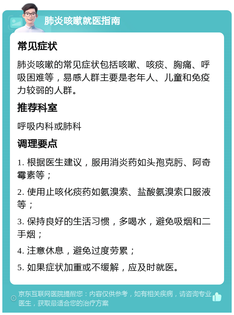 肺炎咳嗽就医指南 常见症状 肺炎咳嗽的常见症状包括咳嗽、咳痰、胸痛、呼吸困难等，易感人群主要是老年人、儿童和免疫力较弱的人群。 推荐科室 呼吸内科或肺科 调理要点 1. 根据医生建议，服用消炎药如头孢克肟、阿奇霉素等； 2. 使用止咳化痰药如氨溴索、盐酸氨溴索口服液等； 3. 保持良好的生活习惯，多喝水，避免吸烟和二手烟； 4. 注意休息，避免过度劳累； 5. 如果症状加重或不缓解，应及时就医。