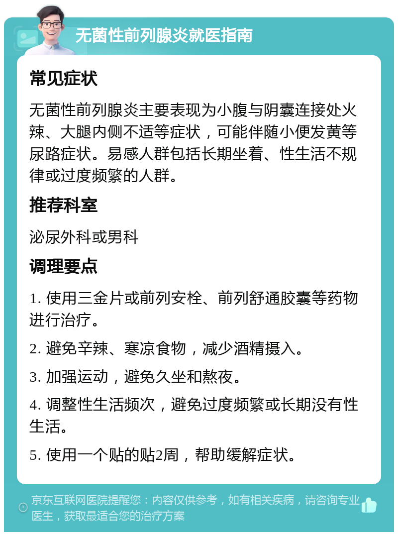 无菌性前列腺炎就医指南 常见症状 无菌性前列腺炎主要表现为小腹与阴囊连接处火辣、大腿内侧不适等症状，可能伴随小便发黄等尿路症状。易感人群包括长期坐着、性生活不规律或过度频繁的人群。 推荐科室 泌尿外科或男科 调理要点 1. 使用三金片或前列安栓、前列舒通胶囊等药物进行治疗。 2. 避免辛辣、寒凉食物，减少酒精摄入。 3. 加强运动，避免久坐和熬夜。 4. 调整性生活频次，避免过度频繁或长期没有性生活。 5. 使用一个贴的贴2周，帮助缓解症状。