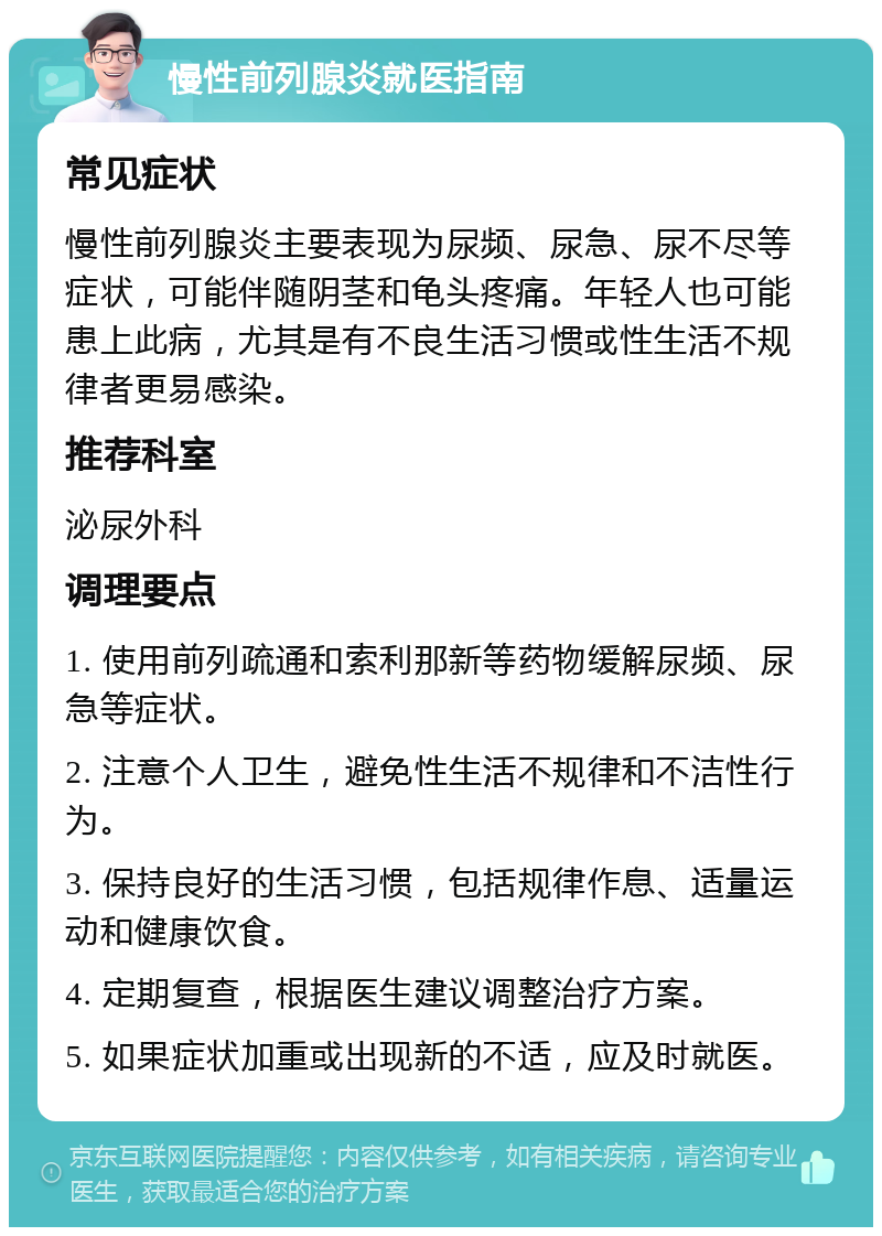 慢性前列腺炎就医指南 常见症状 慢性前列腺炎主要表现为尿频、尿急、尿不尽等症状，可能伴随阴茎和龟头疼痛。年轻人也可能患上此病，尤其是有不良生活习惯或性生活不规律者更易感染。 推荐科室 泌尿外科 调理要点 1. 使用前列疏通和索利那新等药物缓解尿频、尿急等症状。 2. 注意个人卫生，避免性生活不规律和不洁性行为。 3. 保持良好的生活习惯，包括规律作息、适量运动和健康饮食。 4. 定期复查，根据医生建议调整治疗方案。 5. 如果症状加重或出现新的不适，应及时就医。