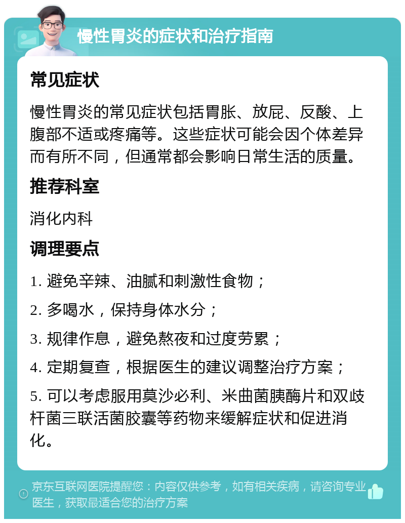 慢性胃炎的症状和治疗指南 常见症状 慢性胃炎的常见症状包括胃胀、放屁、反酸、上腹部不适或疼痛等。这些症状可能会因个体差异而有所不同，但通常都会影响日常生活的质量。 推荐科室 消化内科 调理要点 1. 避免辛辣、油腻和刺激性食物； 2. 多喝水，保持身体水分； 3. 规律作息，避免熬夜和过度劳累； 4. 定期复查，根据医生的建议调整治疗方案； 5. 可以考虑服用莫沙必利、米曲菌胰酶片和双歧杆菌三联活菌胶囊等药物来缓解症状和促进消化。