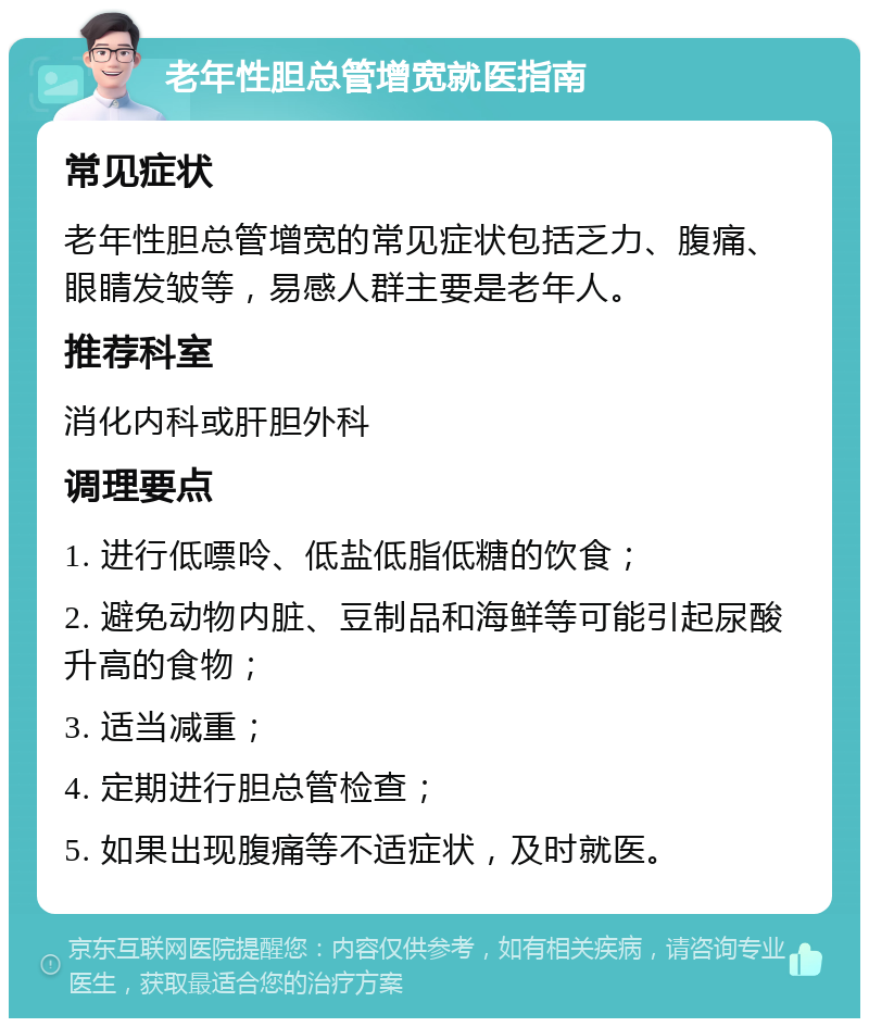 老年性胆总管增宽就医指南 常见症状 老年性胆总管增宽的常见症状包括乏力、腹痛、眼睛发皱等，易感人群主要是老年人。 推荐科室 消化内科或肝胆外科 调理要点 1. 进行低嘌呤、低盐低脂低糖的饮食； 2. 避免动物内脏、豆制品和海鲜等可能引起尿酸升高的食物； 3. 适当减重； 4. 定期进行胆总管检查； 5. 如果出现腹痛等不适症状，及时就医。