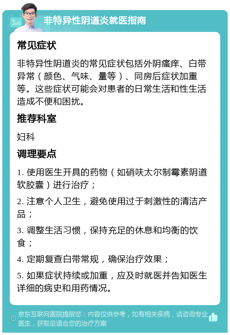 非特异性阴道炎就医指南 常见症状 非特异性阴道炎的常见症状包括外阴瘙痒、白带异常（颜色、气味、量等）、同房后症状加重等。这些症状可能会对患者的日常生活和性生活造成不便和困扰。 推荐科室 妇科 调理要点 1. 使用医生开具的药物（如硝呋太尔制霉素阴道软胶囊）进行治疗； 2. 注意个人卫生，避免使用过于刺激性的清洁产品； 3. 调整生活习惯，保持充足的休息和均衡的饮食； 4. 定期复查白带常规，确保治疗效果； 5. 如果症状持续或加重，应及时就医并告知医生详细的病史和用药情况。