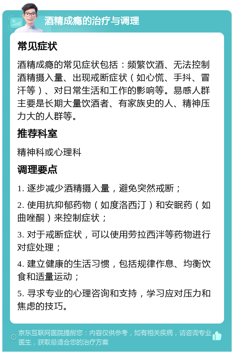 酒精成瘾的治疗与调理 常见症状 酒精成瘾的常见症状包括：频繁饮酒、无法控制酒精摄入量、出现戒断症状（如心慌、手抖、冒汗等）、对日常生活和工作的影响等。易感人群主要是长期大量饮酒者、有家族史的人、精神压力大的人群等。 推荐科室 精神科或心理科 调理要点 1. 逐步减少酒精摄入量，避免突然戒断； 2. 使用抗抑郁药物（如度洛西汀）和安眠药（如曲唑酮）来控制症状； 3. 对于戒断症状，可以使用劳拉西泮等药物进行对症处理； 4. 建立健康的生活习惯，包括规律作息、均衡饮食和适量运动； 5. 寻求专业的心理咨询和支持，学习应对压力和焦虑的技巧。