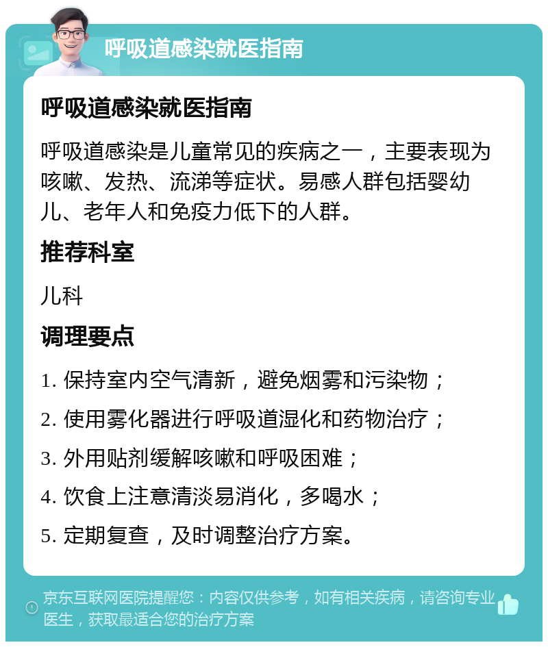 呼吸道感染就医指南 呼吸道感染就医指南 呼吸道感染是儿童常见的疾病之一，主要表现为咳嗽、发热、流涕等症状。易感人群包括婴幼儿、老年人和免疫力低下的人群。 推荐科室 儿科 调理要点 1. 保持室内空气清新，避免烟雾和污染物； 2. 使用雾化器进行呼吸道湿化和药物治疗； 3. 外用贴剂缓解咳嗽和呼吸困难； 4. 饮食上注意清淡易消化，多喝水； 5. 定期复查，及时调整治疗方案。