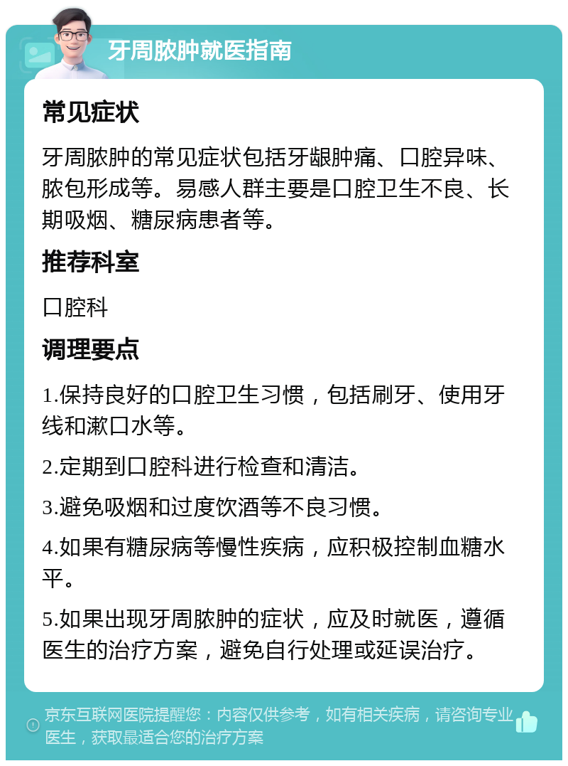 牙周脓肿就医指南 常见症状 牙周脓肿的常见症状包括牙龈肿痛、口腔异味、脓包形成等。易感人群主要是口腔卫生不良、长期吸烟、糖尿病患者等。 推荐科室 口腔科 调理要点 1.保持良好的口腔卫生习惯，包括刷牙、使用牙线和漱口水等。 2.定期到口腔科进行检查和清洁。 3.避免吸烟和过度饮酒等不良习惯。 4.如果有糖尿病等慢性疾病，应积极控制血糖水平。 5.如果出现牙周脓肿的症状，应及时就医，遵循医生的治疗方案，避免自行处理或延误治疗。