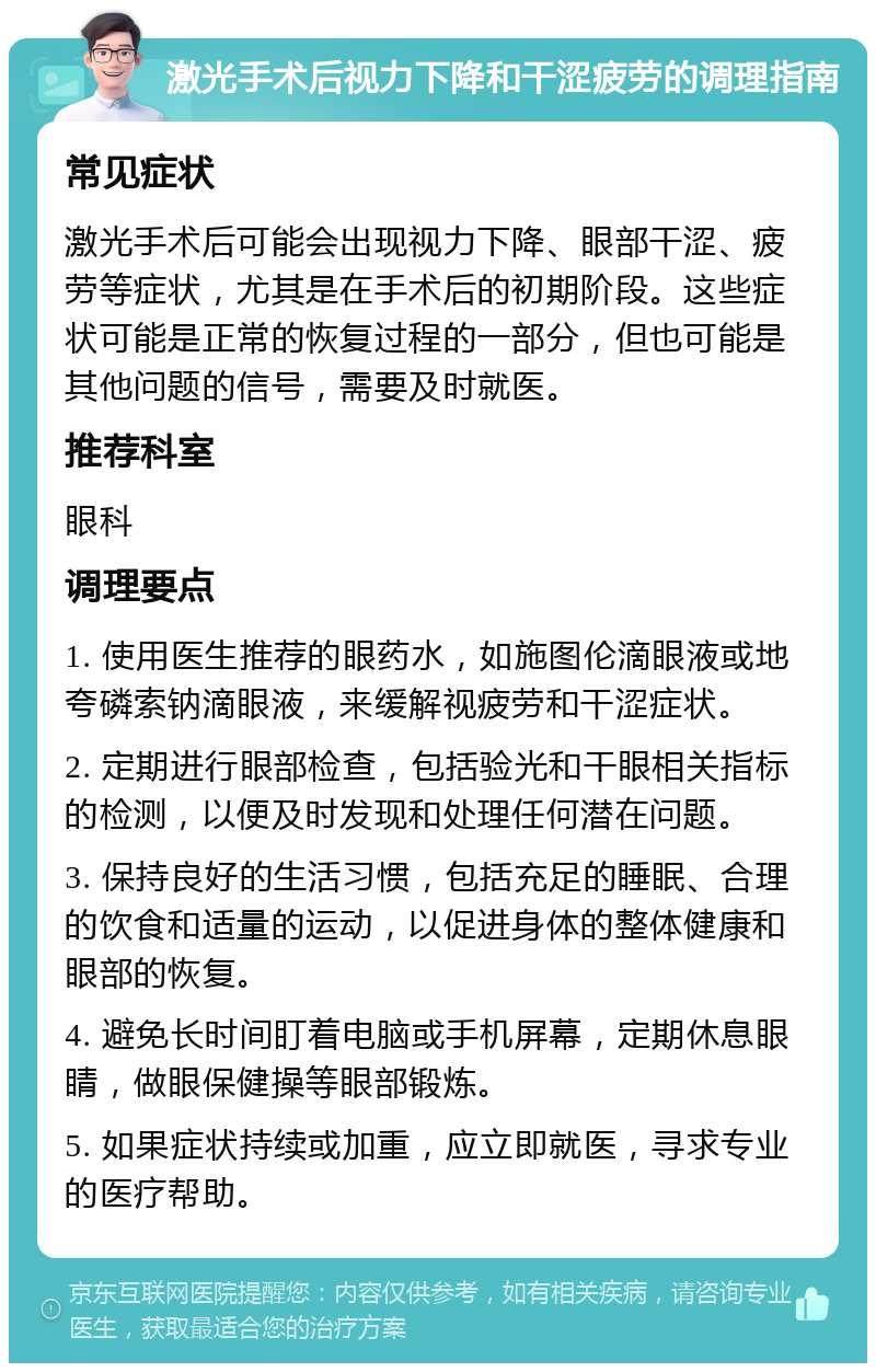 激光手术后视力下降和干涩疲劳的调理指南 常见症状 激光手术后可能会出现视力下降、眼部干涩、疲劳等症状，尤其是在手术后的初期阶段。这些症状可能是正常的恢复过程的一部分，但也可能是其他问题的信号，需要及时就医。 推荐科室 眼科 调理要点 1. 使用医生推荐的眼药水，如施图伦滴眼液或地夸磷索钠滴眼液，来缓解视疲劳和干涩症状。 2. 定期进行眼部检查，包括验光和干眼相关指标的检测，以便及时发现和处理任何潜在问题。 3. 保持良好的生活习惯，包括充足的睡眠、合理的饮食和适量的运动，以促进身体的整体健康和眼部的恢复。 4. 避免长时间盯着电脑或手机屏幕，定期休息眼睛，做眼保健操等眼部锻炼。 5. 如果症状持续或加重，应立即就医，寻求专业的医疗帮助。