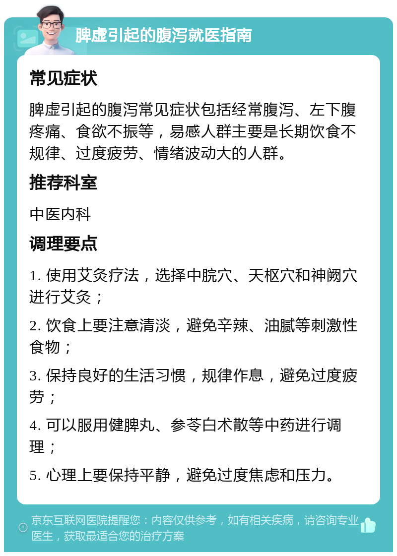 脾虚引起的腹泻就医指南 常见症状 脾虚引起的腹泻常见症状包括经常腹泻、左下腹疼痛、食欲不振等，易感人群主要是长期饮食不规律、过度疲劳、情绪波动大的人群。 推荐科室 中医内科 调理要点 1. 使用艾灸疗法，选择中脘穴、天枢穴和神阙穴进行艾灸； 2. 饮食上要注意清淡，避免辛辣、油腻等刺激性食物； 3. 保持良好的生活习惯，规律作息，避免过度疲劳； 4. 可以服用健脾丸、参苓白术散等中药进行调理； 5. 心理上要保持平静，避免过度焦虑和压力。