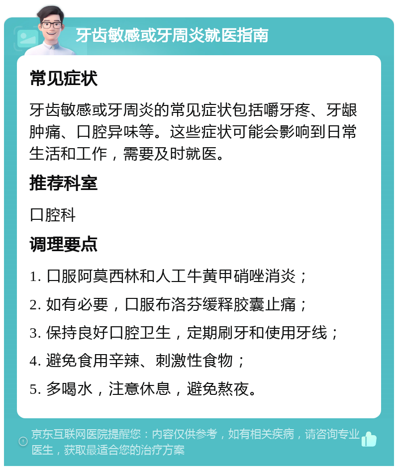 牙齿敏感或牙周炎就医指南 常见症状 牙齿敏感或牙周炎的常见症状包括嚼牙疼、牙龈肿痛、口腔异味等。这些症状可能会影响到日常生活和工作，需要及时就医。 推荐科室 口腔科 调理要点 1. 口服阿莫西林和人工牛黄甲硝唑消炎； 2. 如有必要，口服布洛芬缓释胶囊止痛； 3. 保持良好口腔卫生，定期刷牙和使用牙线； 4. 避免食用辛辣、刺激性食物； 5. 多喝水，注意休息，避免熬夜。