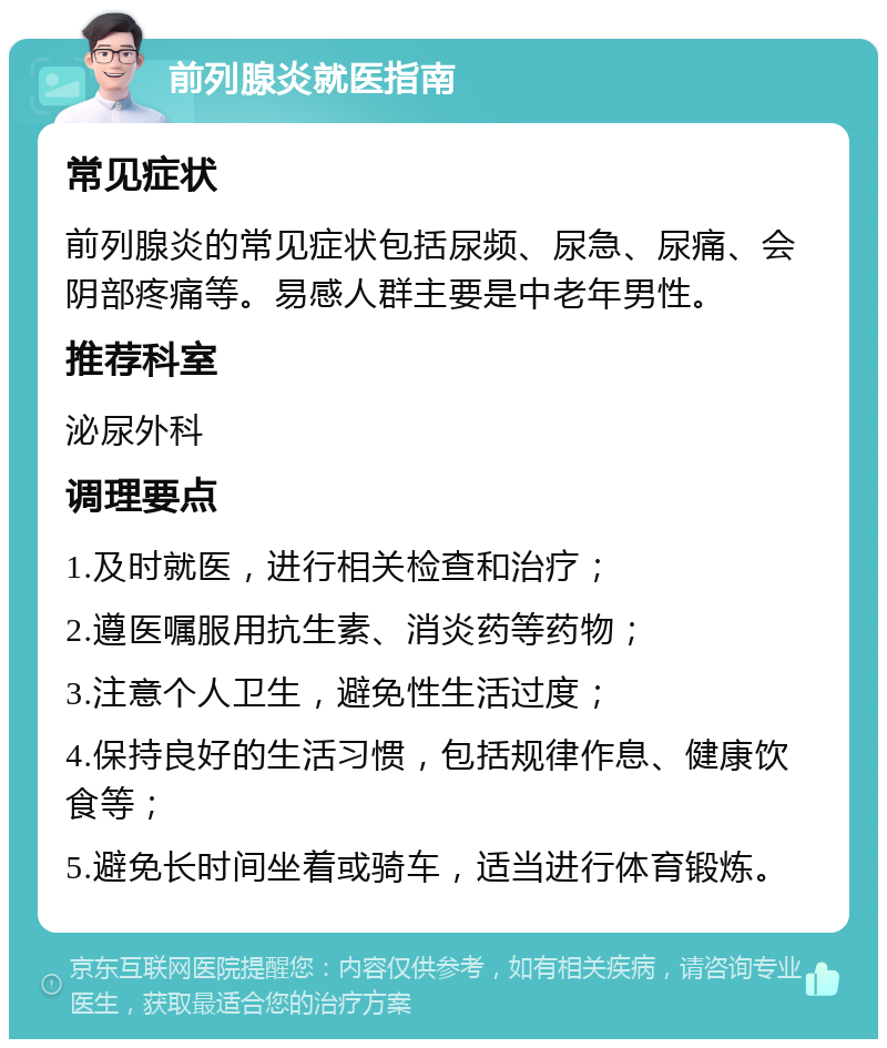 前列腺炎就医指南 常见症状 前列腺炎的常见症状包括尿频、尿急、尿痛、会阴部疼痛等。易感人群主要是中老年男性。 推荐科室 泌尿外科 调理要点 1.及时就医，进行相关检查和治疗； 2.遵医嘱服用抗生素、消炎药等药物； 3.注意个人卫生，避免性生活过度； 4.保持良好的生活习惯，包括规律作息、健康饮食等； 5.避免长时间坐着或骑车，适当进行体育锻炼。