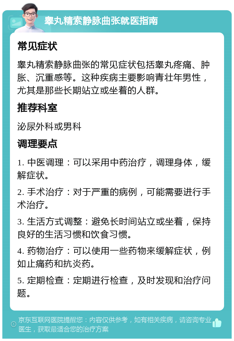 睾丸精索静脉曲张就医指南 常见症状 睾丸精索静脉曲张的常见症状包括睾丸疼痛、肿胀、沉重感等。这种疾病主要影响青壮年男性，尤其是那些长期站立或坐着的人群。 推荐科室 泌尿外科或男科 调理要点 1. 中医调理：可以采用中药治疗，调理身体，缓解症状。 2. 手术治疗：对于严重的病例，可能需要进行手术治疗。 3. 生活方式调整：避免长时间站立或坐着，保持良好的生活习惯和饮食习惯。 4. 药物治疗：可以使用一些药物来缓解症状，例如止痛药和抗炎药。 5. 定期检查：定期进行检查，及时发现和治疗问题。