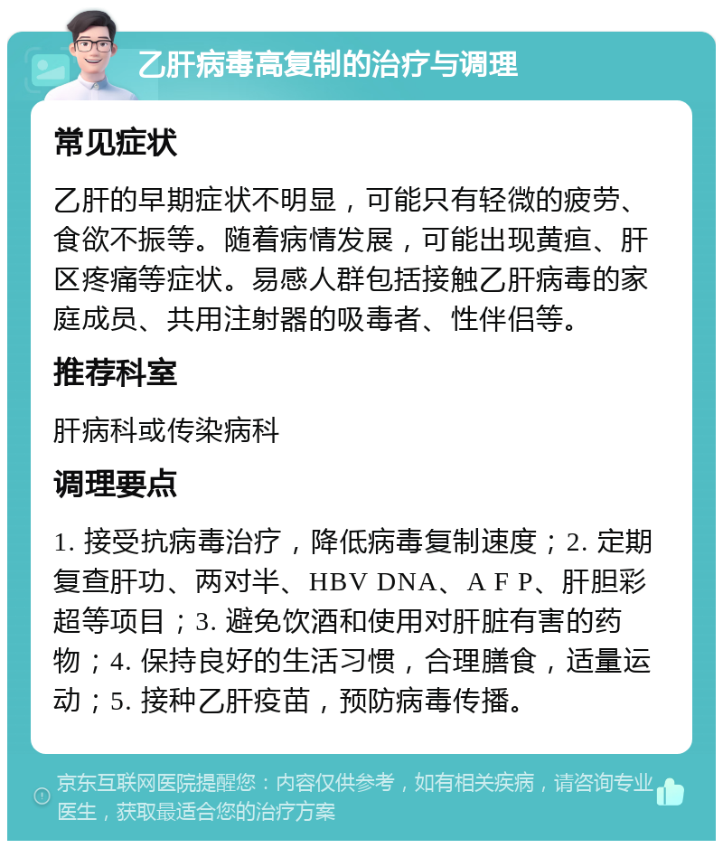 乙肝病毒高复制的治疗与调理 常见症状 乙肝的早期症状不明显，可能只有轻微的疲劳、食欲不振等。随着病情发展，可能出现黄疸、肝区疼痛等症状。易感人群包括接触乙肝病毒的家庭成员、共用注射器的吸毒者、性伴侣等。 推荐科室 肝病科或传染病科 调理要点 1. 接受抗病毒治疗，降低病毒复制速度；2. 定期复查肝功、两对半、HBV DNA、A F P、肝胆彩超等项目；3. 避免饮酒和使用对肝脏有害的药物；4. 保持良好的生活习惯，合理膳食，适量运动；5. 接种乙肝疫苗，预防病毒传播。