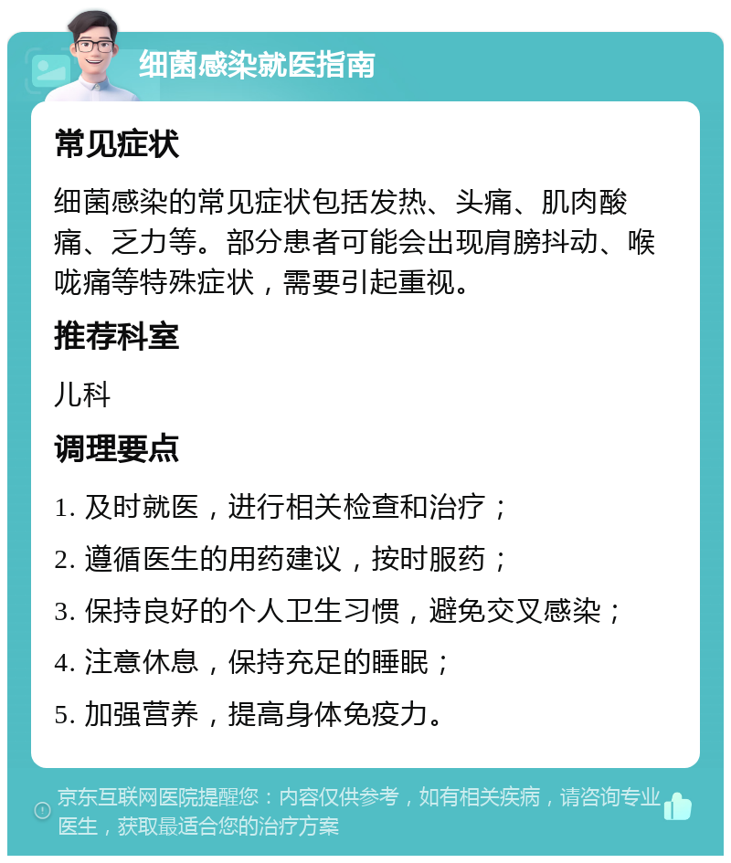 细菌感染就医指南 常见症状 细菌感染的常见症状包括发热、头痛、肌肉酸痛、乏力等。部分患者可能会出现肩膀抖动、喉咙痛等特殊症状，需要引起重视。 推荐科室 儿科 调理要点 1. 及时就医，进行相关检查和治疗； 2. 遵循医生的用药建议，按时服药； 3. 保持良好的个人卫生习惯，避免交叉感染； 4. 注意休息，保持充足的睡眠； 5. 加强营养，提高身体免疫力。