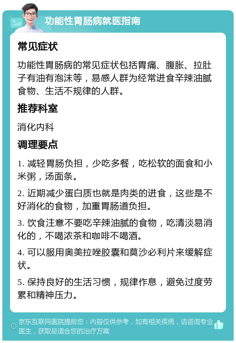 功能性胃肠病就医指南 常见症状 功能性胃肠病的常见症状包括胃痛、腹胀、拉肚子有油有泡沫等，易感人群为经常进食辛辣油腻食物、生活不规律的人群。 推荐科室 消化内科 调理要点 1. 减轻胃肠负担，少吃多餐，吃松软的面食和小米粥，汤面条。 2. 近期减少蛋白质也就是肉类的进食，这些是不好消化的食物，加重胃肠道负担。 3. 饮食注意不要吃辛辣油腻的食物，吃清淡易消化的，不喝浓茶和咖啡不喝酒。 4. 可以服用奥美拉唑胶囊和莫沙必利片来缓解症状。 5. 保持良好的生活习惯，规律作息，避免过度劳累和精神压力。