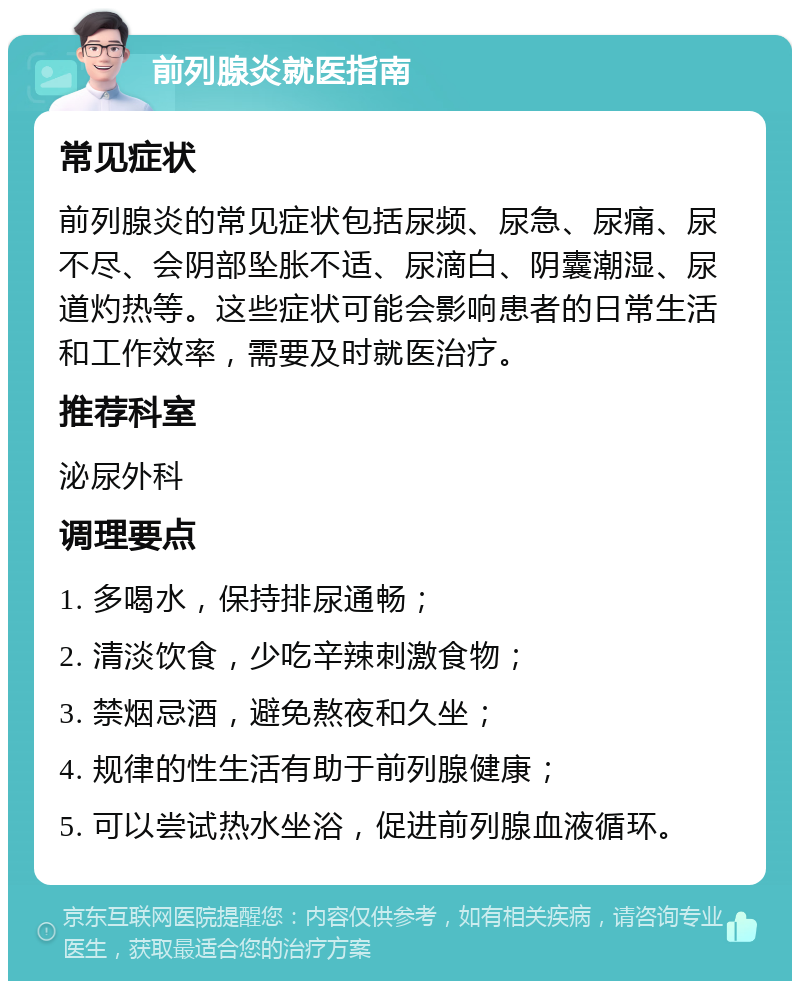 前列腺炎就医指南 常见症状 前列腺炎的常见症状包括尿频、尿急、尿痛、尿不尽、会阴部坠胀不适、尿滴白、阴囊潮湿、尿道灼热等。这些症状可能会影响患者的日常生活和工作效率，需要及时就医治疗。 推荐科室 泌尿外科 调理要点 1. 多喝水，保持排尿通畅； 2. 清淡饮食，少吃辛辣刺激食物； 3. 禁烟忌酒，避免熬夜和久坐； 4. 规律的性生活有助于前列腺健康； 5. 可以尝试热水坐浴，促进前列腺血液循环。