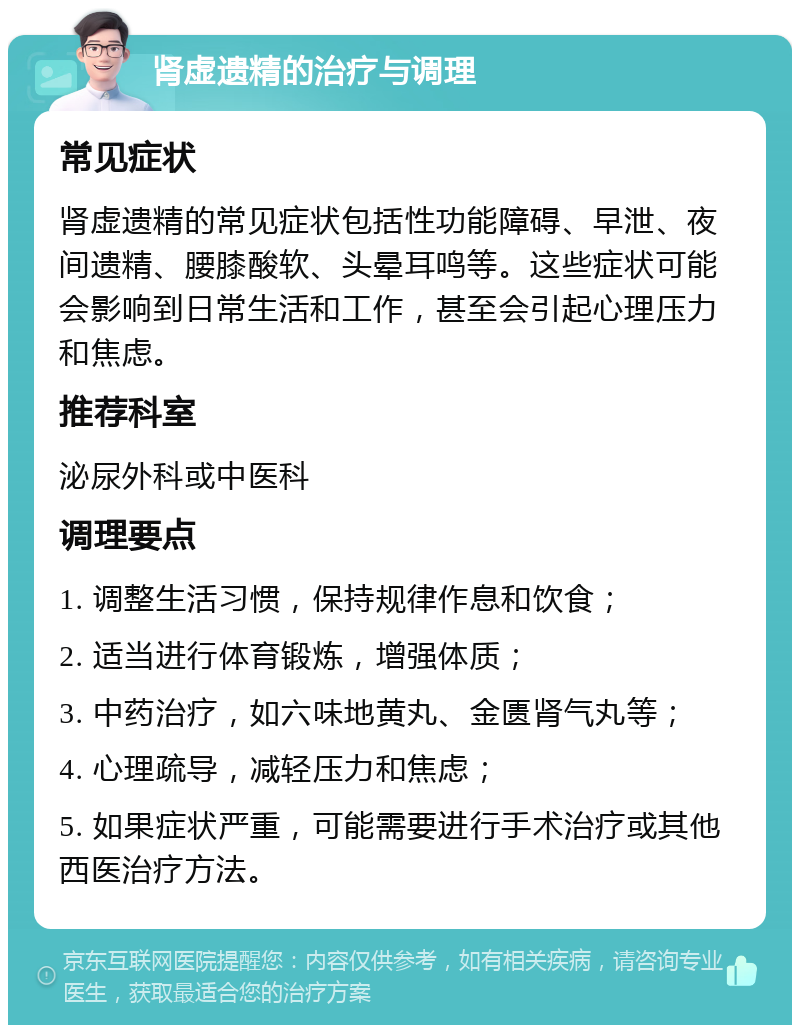 肾虚遗精的治疗与调理 常见症状 肾虚遗精的常见症状包括性功能障碍、早泄、夜间遗精、腰膝酸软、头晕耳鸣等。这些症状可能会影响到日常生活和工作，甚至会引起心理压力和焦虑。 推荐科室 泌尿外科或中医科 调理要点 1. 调整生活习惯，保持规律作息和饮食； 2. 适当进行体育锻炼，增强体质； 3. 中药治疗，如六味地黄丸、金匮肾气丸等； 4. 心理疏导，减轻压力和焦虑； 5. 如果症状严重，可能需要进行手术治疗或其他西医治疗方法。