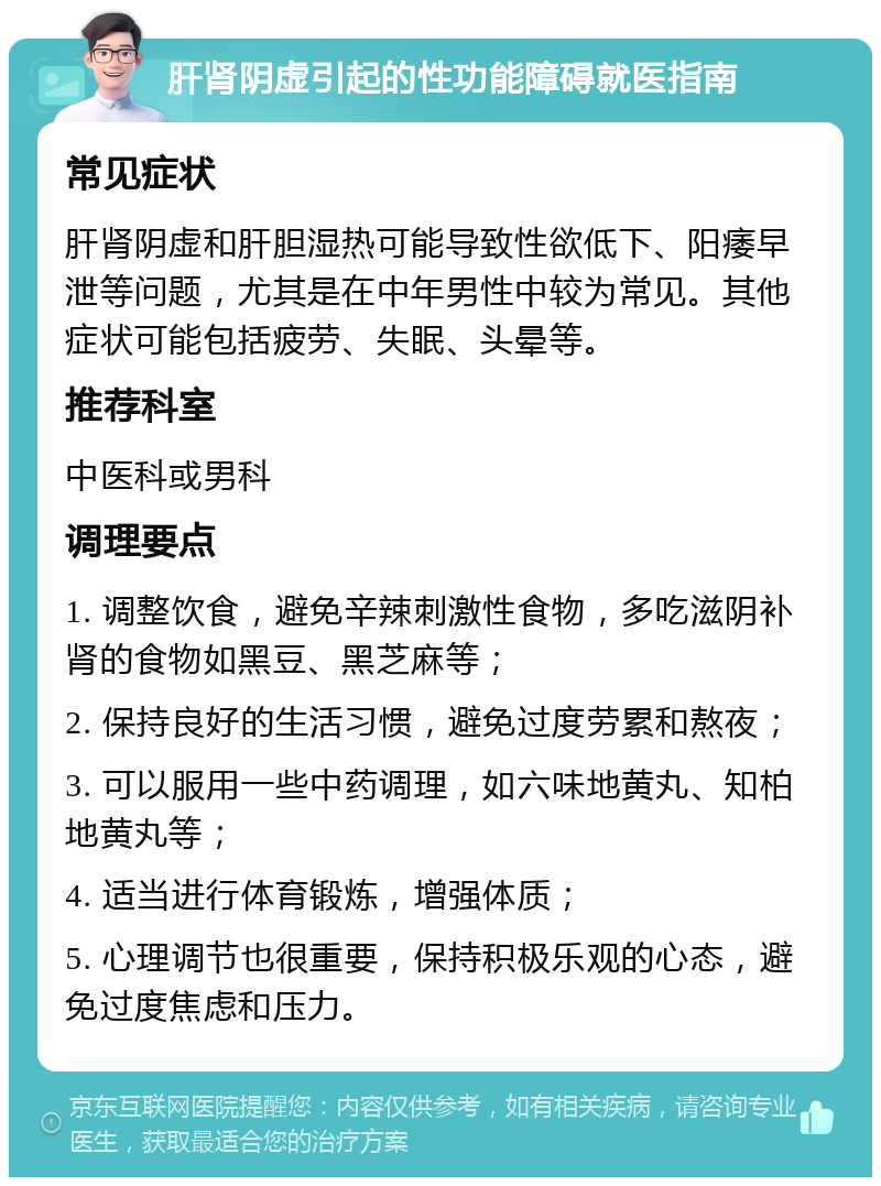 肝肾阴虚引起的性功能障碍就医指南 常见症状 肝肾阴虚和肝胆湿热可能导致性欲低下、阳痿早泄等问题，尤其是在中年男性中较为常见。其他症状可能包括疲劳、失眠、头晕等。 推荐科室 中医科或男科 调理要点 1. 调整饮食，避免辛辣刺激性食物，多吃滋阴补肾的食物如黑豆、黑芝麻等； 2. 保持良好的生活习惯，避免过度劳累和熬夜； 3. 可以服用一些中药调理，如六味地黄丸、知柏地黄丸等； 4. 适当进行体育锻炼，增强体质； 5. 心理调节也很重要，保持积极乐观的心态，避免过度焦虑和压力。