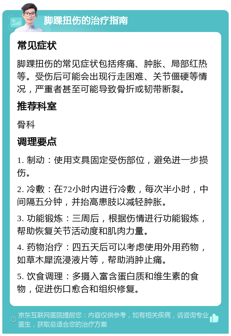 脚踝扭伤的治疗指南 常见症状 脚踝扭伤的常见症状包括疼痛、肿胀、局部红热等。受伤后可能会出现行走困难、关节僵硬等情况，严重者甚至可能导致骨折或韧带断裂。 推荐科室 骨科 调理要点 1. 制动：使用支具固定受伤部位，避免进一步损伤。 2. 冷敷：在72小时内进行冷敷，每次半小时，中间隔五分钟，并抬高患肢以减轻肿胀。 3. 功能锻炼：三周后，根据伤情进行功能锻炼，帮助恢复关节活动度和肌肉力量。 4. 药物治疗：四五天后可以考虑使用外用药物，如草木犀流浸液片等，帮助消肿止痛。 5. 饮食调理：多摄入富含蛋白质和维生素的食物，促进伤口愈合和组织修复。