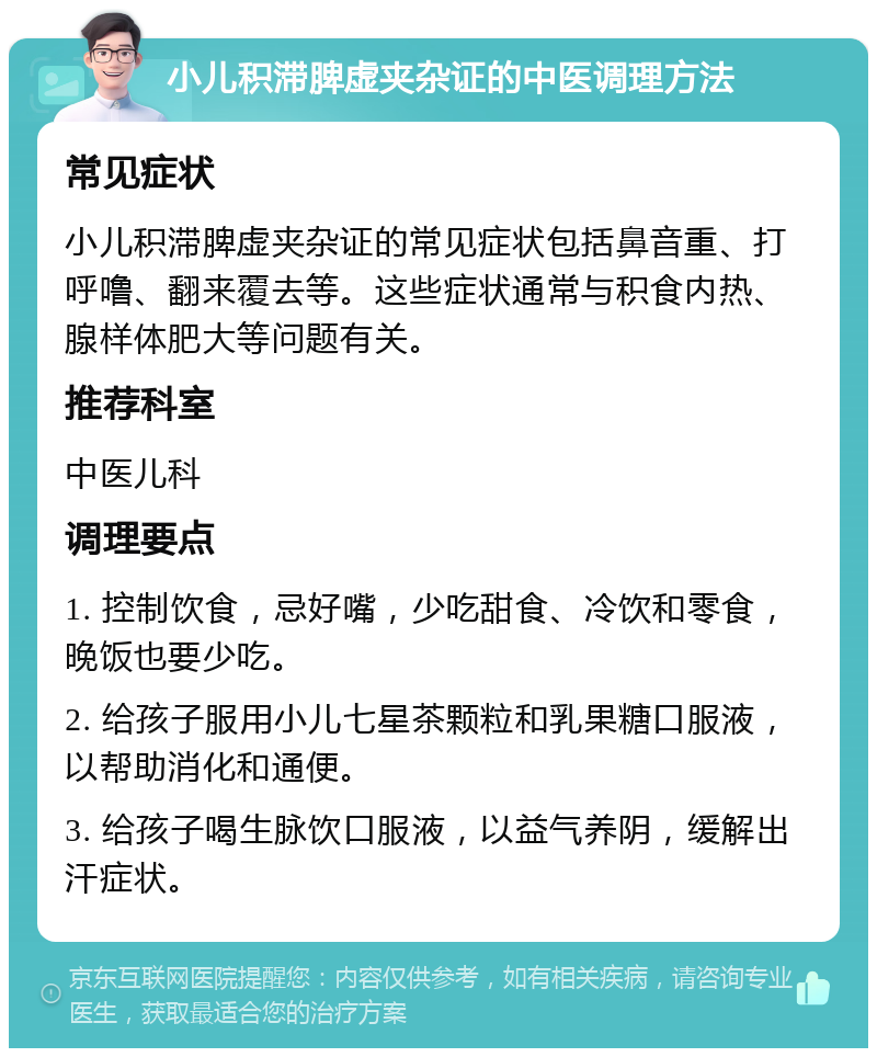 小儿积滞脾虚夹杂证的中医调理方法 常见症状 小儿积滞脾虚夹杂证的常见症状包括鼻音重、打呼噜、翻来覆去等。这些症状通常与积食内热、腺样体肥大等问题有关。 推荐科室 中医儿科 调理要点 1. 控制饮食，忌好嘴，少吃甜食、冷饮和零食，晚饭也要少吃。 2. 给孩子服用小儿七星茶颗粒和乳果糖口服液，以帮助消化和通便。 3. 给孩子喝生脉饮口服液，以益气养阴，缓解出汗症状。