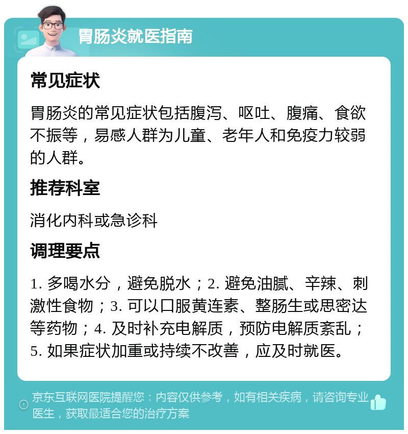 胃肠炎就医指南 常见症状 胃肠炎的常见症状包括腹泻、呕吐、腹痛、食欲不振等，易感人群为儿童、老年人和免疫力较弱的人群。 推荐科室 消化内科或急诊科 调理要点 1. 多喝水分，避免脱水；2. 避免油腻、辛辣、刺激性食物；3. 可以口服黄连素、整肠生或思密达等药物；4. 及时补充电解质，预防电解质紊乱；5. 如果症状加重或持续不改善，应及时就医。