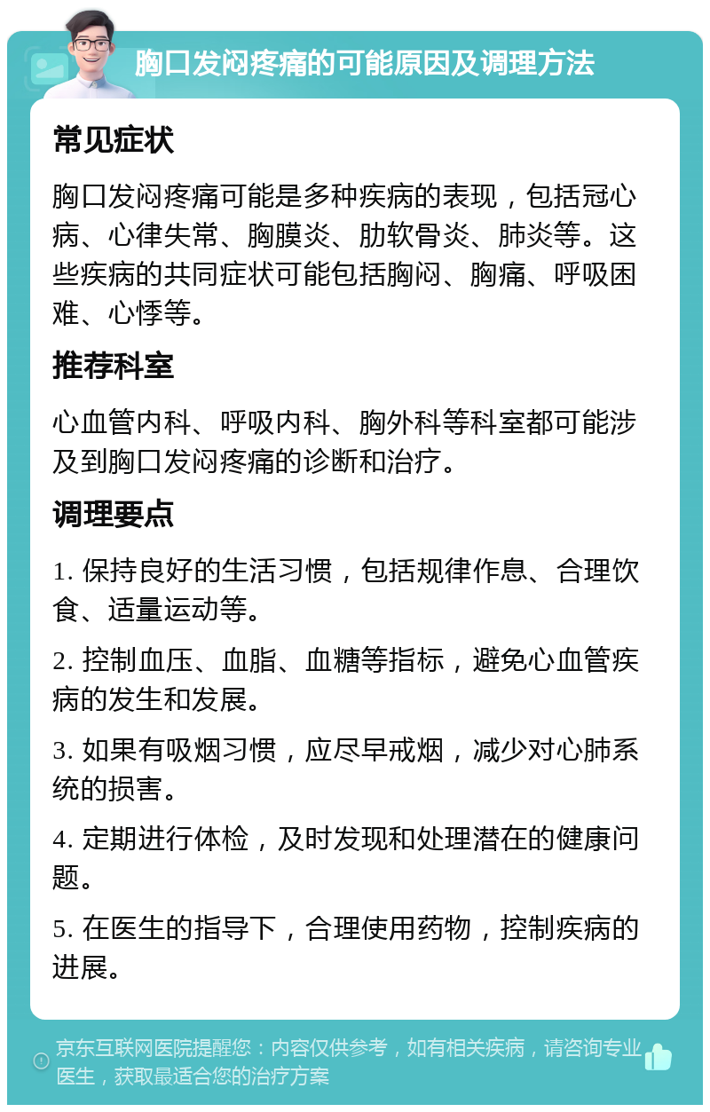 胸口发闷疼痛的可能原因及调理方法 常见症状 胸口发闷疼痛可能是多种疾病的表现，包括冠心病、心律失常、胸膜炎、肋软骨炎、肺炎等。这些疾病的共同症状可能包括胸闷、胸痛、呼吸困难、心悸等。 推荐科室 心血管内科、呼吸内科、胸外科等科室都可能涉及到胸口发闷疼痛的诊断和治疗。 调理要点 1. 保持良好的生活习惯，包括规律作息、合理饮食、适量运动等。 2. 控制血压、血脂、血糖等指标，避免心血管疾病的发生和发展。 3. 如果有吸烟习惯，应尽早戒烟，减少对心肺系统的损害。 4. 定期进行体检，及时发现和处理潜在的健康问题。 5. 在医生的指导下，合理使用药物，控制疾病的进展。