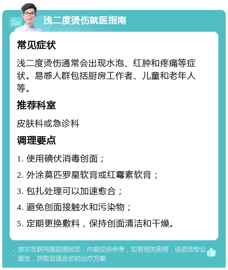 浅二度烫伤就医指南 常见症状 浅二度烫伤通常会出现水泡、红肿和疼痛等症状。易感人群包括厨房工作者、儿童和老年人等。 推荐科室 皮肤科或急诊科 调理要点 1. 使用碘伏消毒创面； 2. 外涂莫匹罗星软膏或红霉素软膏； 3. 包扎处理可以加速愈合； 4. 避免创面接触水和污染物； 5. 定期更换敷料，保持创面清洁和干燥。