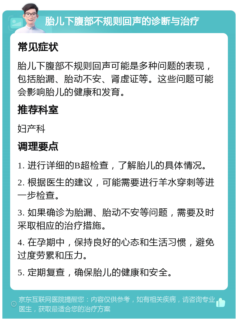 胎儿下腹部不规则回声的诊断与治疗 常见症状 胎儿下腹部不规则回声可能是多种问题的表现，包括胎漏、胎动不安、肾虚证等。这些问题可能会影响胎儿的健康和发育。 推荐科室 妇产科 调理要点 1. 进行详细的B超检查，了解胎儿的具体情况。 2. 根据医生的建议，可能需要进行羊水穿刺等进一步检查。 3. 如果确诊为胎漏、胎动不安等问题，需要及时采取相应的治疗措施。 4. 在孕期中，保持良好的心态和生活习惯，避免过度劳累和压力。 5. 定期复查，确保胎儿的健康和安全。